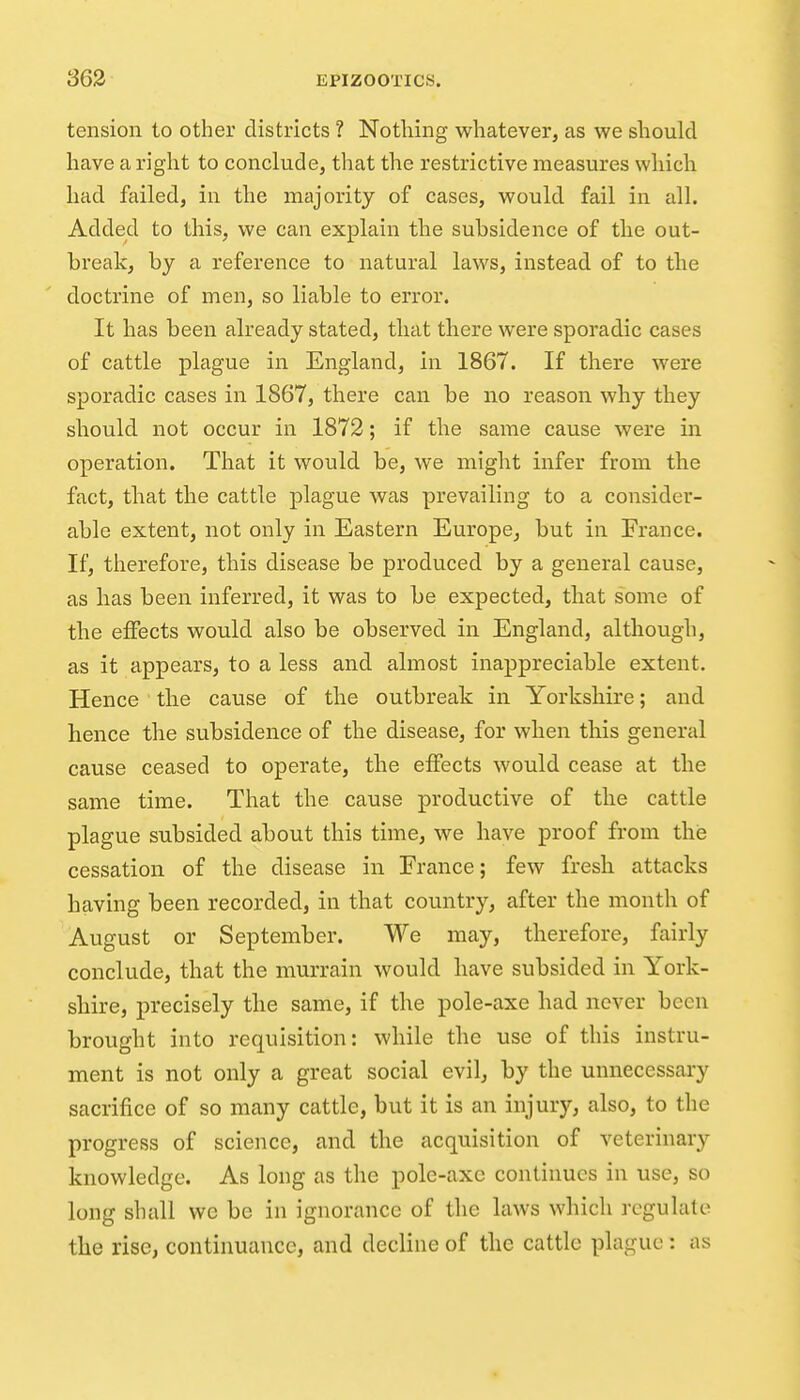 tension to other districts ? Nothing whatever, as we should have a right to conclude, that the restrictive measures which had failed, in the majority of cases, would fail in all. Added to this, we can explain the subsidence of the out- break, by a reference to natural laws, instead of to the doctrine of men, so liable to error. It has been already stated, that there were sporadic cases of cattle plague in England, in 1867. If there were sporadic cases in 1867, there can be no reason why they should not occur in 1872; if the same cause were in operation. That it would be, we might infer from the fact, that the cattle plague was prevailing to a consider- able extent, not only in Eastern Europe^ but in France. If, therefore, this disease be produced by a general cause, as has been inferred, it was to be expected, that some of the effects would also be observed in England, although, as it appears, to a less and almost inappreciable extent. Hence the cause of the outbreak in Yorkshire; and hence the subsidence of the disease, for when this general cause ceased to operate, the effects would cease at the same time. That the cause productive of the cattle plague subsided about this time, we have proof from this cessation of the disease in France; few fresh attacks having been recorded, in that country, after the month of August or September. We may, therefore, fairly conclude, that the murrain would have subsided in York- shire, precisely the same, if the pole-axe had never been brought into requisition: while the use of this instru- ment is not only a great social evil, by the unnecessary sacrifice of so many cattle, but it is an injury, also, to the progress of science, and the acquisition of veterinary knowledge. As long as the pole-axe continues in use, so long shall we be in ignorance of the laws which regulate the rise, continuance, and decline of the cattle plague: as