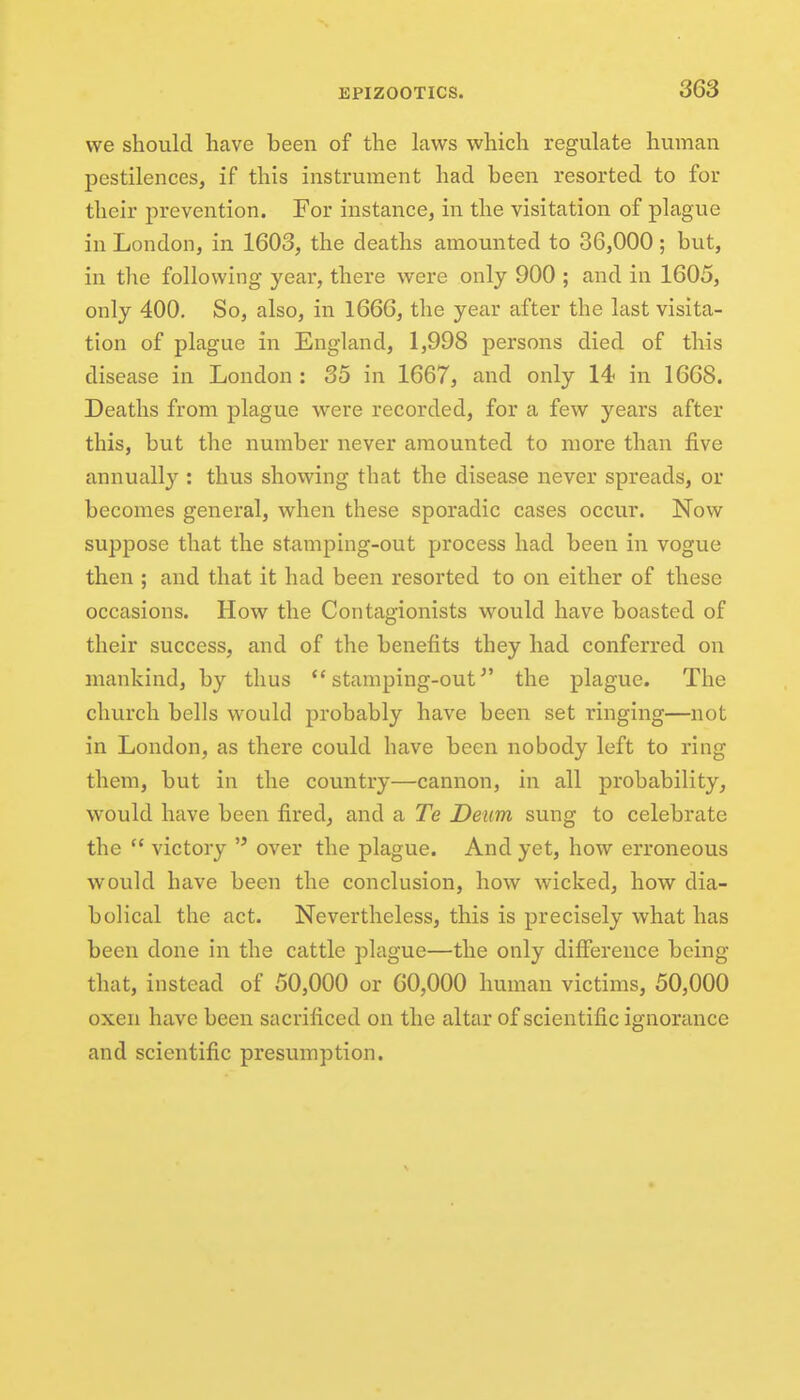 we should have been of the laws which regulate human pestilences, if this instrument had been resorted to for their prevention. For instance, in the visitation of plague in London, in 1603, the deaths amounted to 36,000 ; but, in tlie following year, there were only 900 ; and in 1605, only 400, So, also, in 1666, the year after the last visita- tion of plague in England, 1,998 persons died of this disease in London : 35 in 1667, and only 14 in 1668. Deaths from plague were recorded, for a few years after this, but the number never amounted to more than five annually : thus showing that the disease never spreads, or becomes general, when these sporadic cases occur. Now suppose that the stamping-out process had been in vogue then ; and that it had been resorted to on either of these occasions. How the Contagionists would have boasted of their success, and of the benefits they had conferred on mankind, by thus stamping-out^' the plague. The church bells would probably have been set ringing—not in London, as there could have been nobody left to ring them, but in the country—cannon, in all probability, would have been fired, and a Te Denm sung to celebrate the  victory  over the plague. And yet, how erroneous would have been the conclusion, how wicked, how dia- bolical the act. Nevertheless, this is precisely what has been done in the cattle plague—the only difference being that, instead of 50,000 or 60,000 human victims, 50,000 oxen have been sacrificed on the altar of scientific ignonmce and scientific presumption.