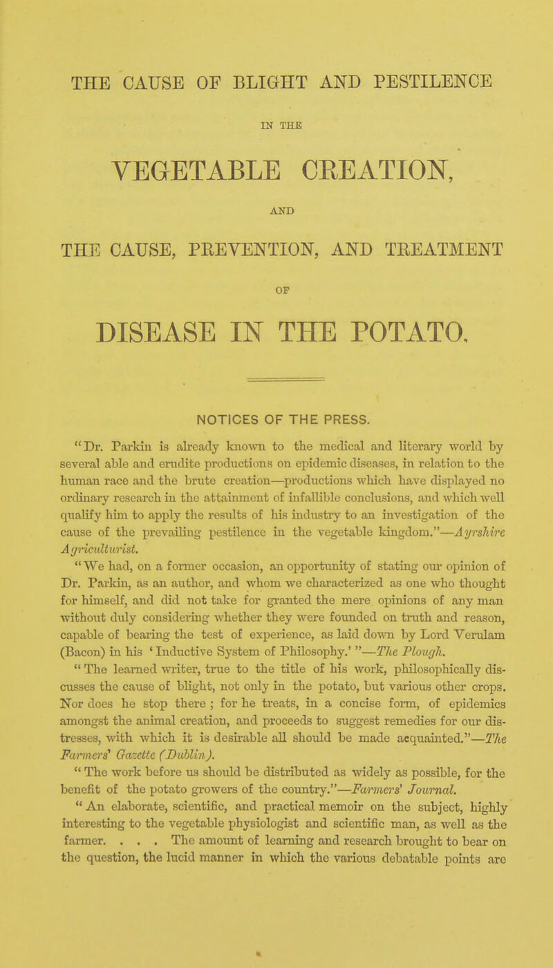 TELE CAUSE OF BLIGHT AND PESTILENCE IN THE VEGETABLE CREATION, AND THE CAUSE, PREVENTION, AND TREATMENT OF DISEASE IN THE POTATO. NOTICES OF THE PRESS. Dr. Parkin is already kno\vn to the medical and literary world by several able and erudite productions on epidemic diseases, in relation to the human race and the brute creation—^productions which have displayed no ordinary research in the attainment of infallible conclusions, and which well qualify him to apply the results of his industry to an investigation of the cause of the prevailing pestilence in the vegetable kingdom.—Ayrshire Agriculturist. We had, on a former occasion, an opportunity of stating om* opinion of Dr. Parldn, as an author, and whom we characterized as one who thought for himself, and did not take for granted the mere opinions of any man without duly considering whether they were founded on truth and reason, capable of bearing the test of experience, as laid down by Lord Verulam (Bacon) in his ' Inductive System of Philosophy.' —The Plough.  The learned writer, true to the title of his work, philosophically dis- cusses the cause of blight, not only in the potato, but various other crops. Nor does he stop there ; for he treats, in a concise form, of epidemics amongst the animal creation, and proceeds to suggest remedies for our dis- tresses, with which it is desirable all should be made acquainted.—The Farmers^ Gazette (DuUin).  The work before us should be distributed as widely as possible, for the benefit of the potato growers of the country.—Fa/rmers' Journal.  An elaborate, scientific, and practical memoir on the subject, highly interesting to the vegetable physiologist and scientific man, as well as the farmer. . . . The amount of learning and research brought to bear on the question, the lucid manner in which the various debatable points are