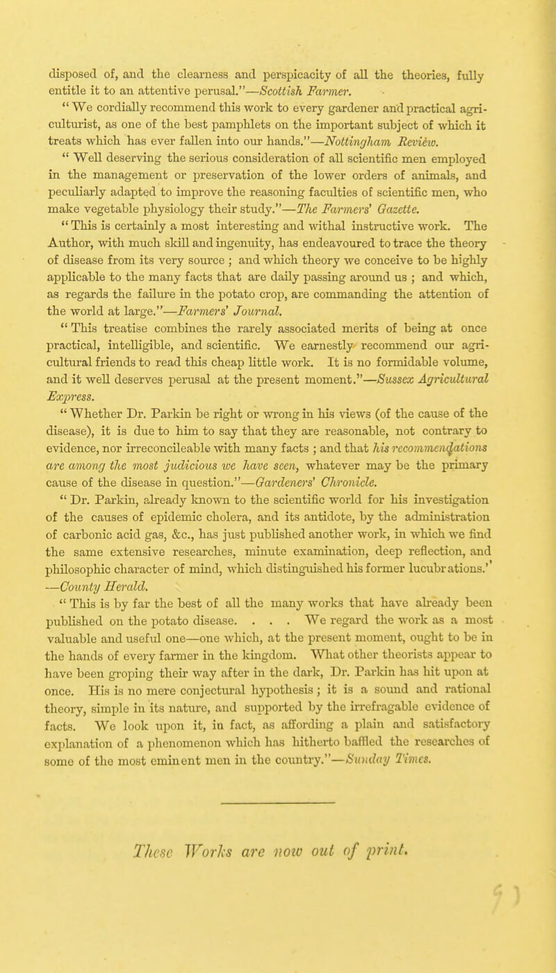 clisijosecl of, and tlie clearness and perspicacity of all the theories, fully entitle it to an attentive perusal.—Scottish Farmer,  We cordially recommend this work to every gardener and practical agri- culturist, as one of the best pamphlets on the important subject of which it treats which has ever fallen into our hands.—Nottinfjliam Revieio.  Well deserving the serious consideration of all scientific men employed in the management or jireservation of the lower orders of animals, and peculiarly adapted to improve the reasoning faculties of scientific men, who make vegetable physiology their study.—The Farmers' Gazette.  This is certainly a most interesting and withal instructive work. The Author, with much sldll and ingenuity, has endeavoured to trace the theory of disease from its very soiirce ; and which theory we conceive to be highly applicable to the many facts that are daily passing around us ; and which, as regards the failiu-e in the potato crop, are commanding the attention of the world at large.—Farmers' Journal.  This treatise combines the rarely associated merits of beiag at once practical, intelligible, and scientific. We earnestly recommend our agri- cultural friends to read this cheap little work. It is no formidable volume, and it well deserves perusal at the present moment,—Sussex Agricultural Express.  Whether Dr. Parldn be right or wi-oug in his views (of the cause of the disease), it is due to him to say that they are reasonable, not contrary to evidence, nor irreconcileable with many facts ; and that his recomineiv^tions are among the most judicious ive have seen, whatever may be the primary cause of the disease in question.—Gardeners' Chronicle.  Dr. Parkin, already known to the scientific world for his investigation of the causes of epidemic cholera, and its antidote, by the administration of carbonic acid gas, &c., has just published another work, in which we find the same extensive researches, minute examination, deep reflection, and philosophic character of mind, which distinguished his former lucubrations.' —County Herald.  This is by far the best of all the many works that have abeady been published on the potato disease. . . . We regard the work as a most valuable and useful one—one which, at the present moment, ought to be in the hands of every farmer in the kmgdom. What other theorists appear to have been gi-oping their way after in the dark, Dr. Parldn has hit upon at once. His is no mere conjectural hypothesis ; it is a soimd and rational theory, simple in its nature, and supported by the krefragable c^-idence of facts. We look upon it, in fact, as affording a plain and satisfactory explanation of a phenomenon which has hitherto baffled the researches of some of the most eminent men in the covmtry.—Sunday Times. These Works are iioio out of print.