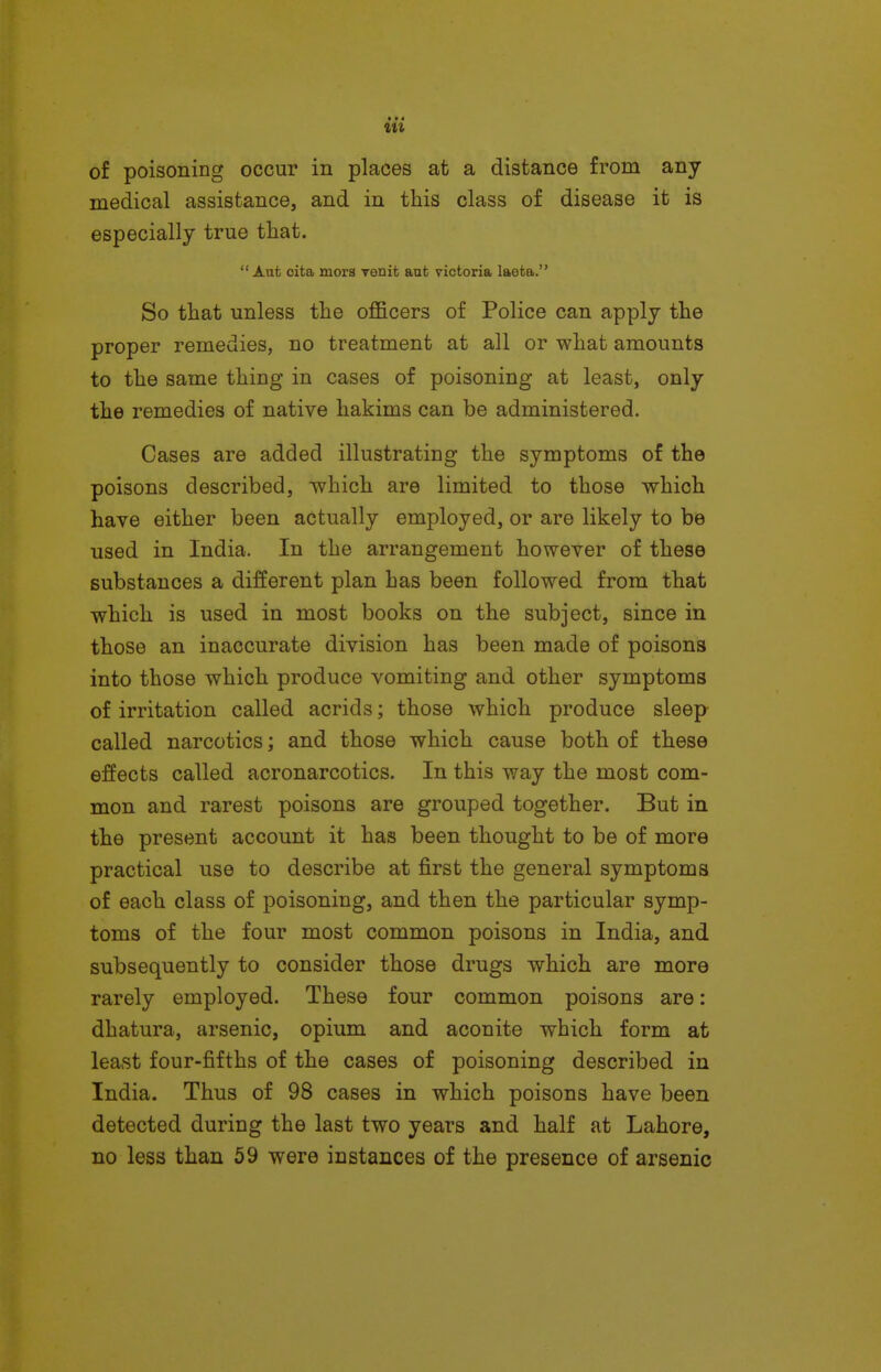 • • « of poisoning occur in places at a distance from any medical assistance, and in this class of disease it is especially true that.  Aut oita mors Tenit aufc victoria laefca. So that unless the oflS.cers of Police can apply the proper remedies, no treatment at all or what amounts to the same thing in cases of poisoning at least, only the remedies of native hakims can be administered. Cases are added illustrating the symptoms of the poisons described, which are limited to those which have either been actually employed, or are likely to be used in India. In the arrangement however of these substances a different plan has been followed from that which is used in most books on the subject, since in those an inaccurate division has been made of poisons into those which produce vomiting and other symptoms of irritation called acrids; those which produce sleep called narcotics; and those which cause both of these effects called acronarcotics. In this way the most com- mon and rarest poisons are grouped together. But in the present account it has been thought to be of more practical use to describe at first the general symptoms of each class of poisoning, and then the particular symp- toms of the four most common poisons in India, and subsequently to consider those drugs which are more rarely employed. These four common poisons are: dhatura, arsenic, opium and aconite which form at least four-fifths of the cases of poisoning described in India. Thus of 98 cases in which poisons have been detected during the last two years and half at Lahore, no less than 59 were instances of the presence of arsenic
