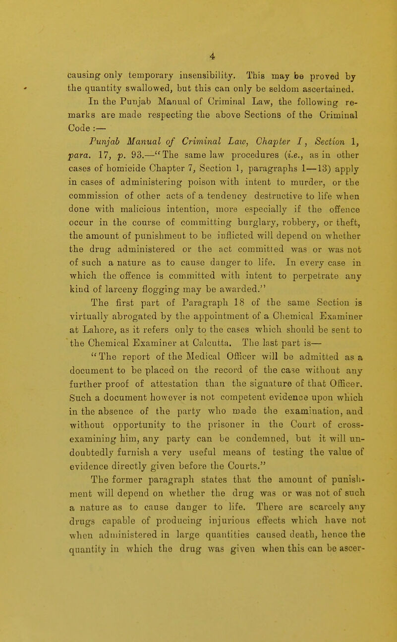 causing only temporary insensibility. This may be proved by tlie quantity swallowed, but tbis can only be seldom ascertained. In the Punjab Manual of Criminal Law, the following re- marks are made respecting the above Sections of the Criminal Code :— Punjab Manual of Criminal Laio, Chapter I, Section 1, para. 17, p. 93.—''The same law procedures {i.e., as in other cases of homicide Chapter 7, Section 1, paragraphs 1—13) apply in cases of administering poison with intent to murder, or the commission of other acts of a tendency destructive to life when done with mah'cious intention, more especially if the offence occur in the course of committing burglary, robbery, or theft, the amount of punishment to be inflicted will depend on whether the drug administered or the act committed was or was not of such a nature as to cause danger to life. In every case in which the offence is committed with intent to perpetrate any kind of larceny flogging may be awarded. The first part of Paragraph 18 of the same Section is virtually abrogated by the appointment of a Chemical Examiner at Lahore, as it refers only to the cases which should be sent to the Chemical Examiner at Calcutta. The last part is— The report of the Medical Officer will be admitted as a document to be placed on the record of the case without any further proof of attestation than the siguature of that Officer. Such a document however is not competent evidence upon which in the absence of the party who made the examination, and without opportunity to the prisoner in the Court of cross- examining him, any party can be condemned, but it will un- doubtedly furnish a very useful means of testing the value of evidence directly given before the Courts. The former paragraph states that the amount of punish- ment will depend on whether the drug was or was not of such a nature as to cause danger to life. There are scarcely any drugs capable of producing injurious eff'ects which have not when administered in large quantities caused death, hence the quantity in which the drug Avas given when this can be ascer-
