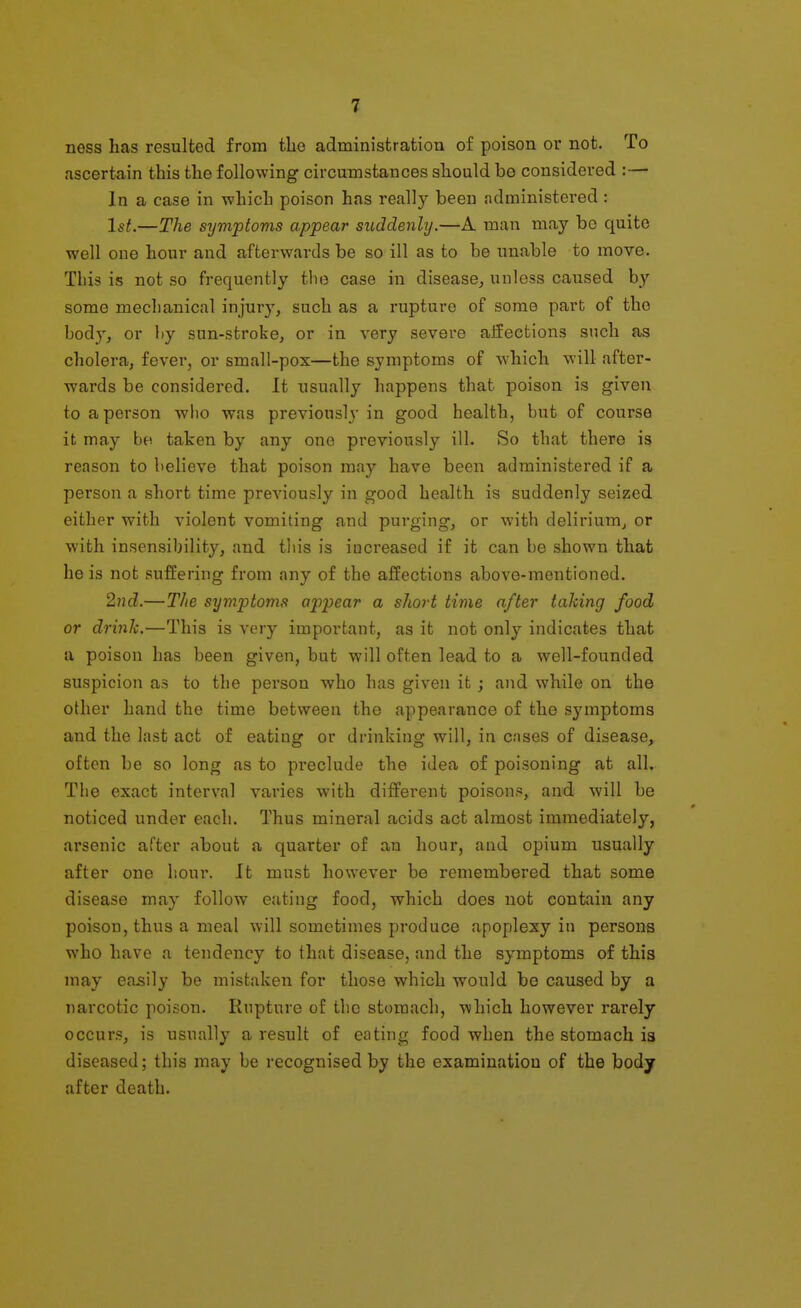ness has resulted from tbe adrainistration of poison or not. To ascertain this the following circumstances should be considered :— In a case in which poison has really been administered : 1st.—The symptoms appear suddenly.—A man may be quite well one hour and afterwards be so ill as to be unable to move. This is not so frequently the case in disease^ unless caused by some mechanical injury, such as a rupture of some part of the body, or by sun-stroke, or in very severe affections such as cholera, fever, or small-pox—the symptoms of which will after- wards be considered. It usually happens that poison is given to a person who was previously in good health, but of course it may be taken by any one previously ill. So that there is reason to believe that poison may have been administered if a person a short time previously in good health is suddenly seized either with violent vomiting and purging, or with delirium^ or with insensibility, and this is increased if it can be shown that he is not suffering from any of the affections above-mentioned. 2nd.—The symptoms appear a short time after taking food or drink.—This is very important, as it not only indicates that a poison has been given, but will often lead to a well-founded suspicion as to the person who has given it; and while on the other hand the time between the appearance of the symptoms and the last act of eating or drinking will, in cases of disease, often be so long as to preclude the idea of poisoning at all. The exact interval varies with different poison?, and will be noticed under each. Thus mineral acids act almost immediately, arsenic after about a quarter of an hour, and opium usually after one hour. It must however be remembered that some disease may follow eating food, which does not contain any poison, thus a meal will sometimes produce apoplexy in persons who have a tendency to that disease, and the symptoms of this may easily be mistaken for those which would be caused by a narcotic poison. Rupture of the stomach, which however rarely occurs, is usually a result of eating food when the stomach is diseased; this may be recognised by the examination of the body after death.