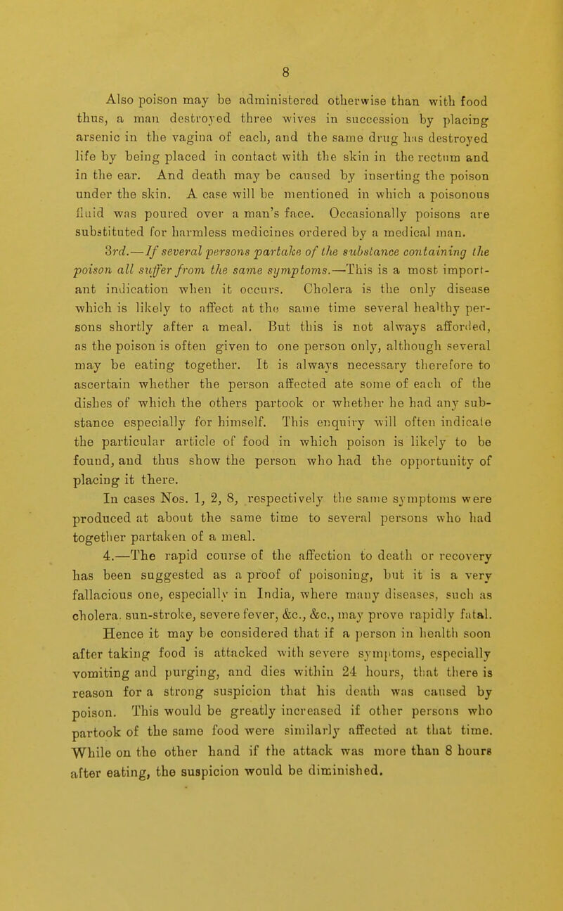 Also poison may be administered otherwise than with food thus, a man destroyed three wives in succession by placing arsenic in the vagina of each, and the same drug has destroyed life by being placed in contact with the skin in the rectum and in the ear. And death may be caused by inserting the poison under the skin. A case will be mentioned in which a poisonous fluid was poured over a man's face. Occasionally poisons are substituted for harmless medicines ordered by a medical man. 3rd,—If several persons partake of the substance containing the poison all suffer from the same symptoms.—This is a most import- ant indication when it occurs. Cholera is the only disease which is likely to affect at the same time several healthy per- sons shortly after a meal. But this is not always afforded, as the poison is often given to one person only, although several may be eating together. It is always necessary therefore to ascertain whether the person affected ate some of each of the dishes of which the others partook or whether he had an}- sub- stance especially for himself. This enquiry Avill often indicate the particular article of food in which poison is likely to be foundj and thus show the person who had the opportunity of placing it there. In cases Nos. 1, 2, 8, respectively the same symptoms were produced at about the same time to several persons who had together partaken of a meal. 4.—The rapid course of the affection to death or recovery has been suggested as a proof of poisoning, but it is a very fallacious one, especially in India, where many diseases, such as cholera, sun-stroke, severe fever, &c., &c., may prove rapidly fatal. Hence it may be considered that if a person in health soon after taking food is attacked with severe symptoms, especially vomiting and purging, and dies within 24 hours, that there is reason for a strong suspicion that his death was caused by poison. This would be greatly increased if other persons who partook of the same food were similarly affected at that time. While on the other hand if the attack was more than 8 hours after eating, the suspicion would be diminished.