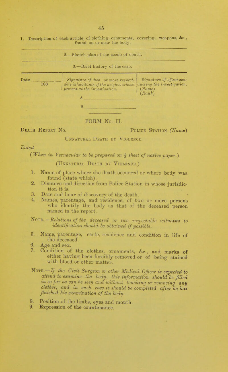 1. Desoriptiou of each article, of clothing, ornaments, covering, weapons, Ac, found on or near the body. 2.—Sketch plan of the scene of death. 3.—Brief history of the case. Date 188 Signature of two or more respect- able inhahitanta of the neighbourhood present at the investigation. Signature of officer eon- ducting the inveftigation. (Name) (Ranli) B FORM No. II. Death Report No. Police Station (Name) Unnatural Death by Violence. Dated (When in Vernacular to he prepared on | sheet of native paper.) (Unnatural Death by Violence.) 1. Name of place where the death occurred or Avhere body was found (state which). 2. Distance and direction from Police Station in whose jurisdic- tion it is. 3. Date and hour of discovery of the death. 4. Names, parentage, and residence, of two or more persons who identify the body as that of the deceased person named in the report. Note.—Relations of the deceased or tivo respectable loitneases to identification should be obtained if possible. 5. Name, parentage, caste, residence and condition in life of the deceased. 6. Age and sex. 7. Condition of the clothes, ornaments, &c., and marks of either having been forcibly removed or of being stained with blood or other matter. Note.—Jjf the Civil Stirgeon or other Medical Officer is expected to attend to examine the body, this information should be filled in so far as can be seen and without touching or removing any clothes, and in such case it should he completed after he has finished his examination of the body. 8. Position of the limbs, eyes and mouth, 9. Expression of the countenance.