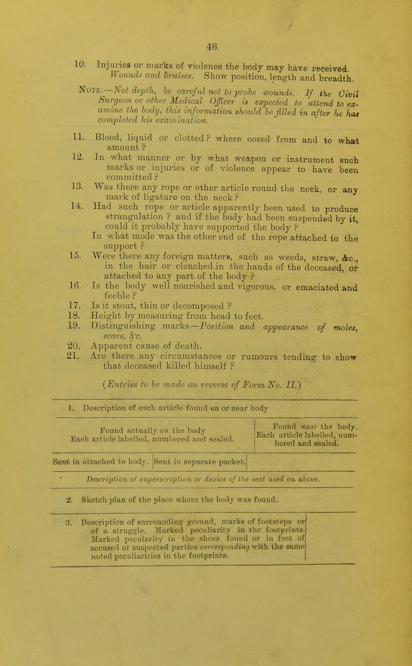 10. Injm-ies or marks of violence the body may have received. Wounds and hruises. Show position, length and breadth. Note.—Not depfh, be careful not to probe wounds. If the Civil Surgeon or other Medical Officer is expected to attend to ex- amine the body, this information should be filled in after he has completed his examination. 11. Blood, liquid or clotted? where oozed from and to what amount ? 12. In what manner or by what weapon or instrument such marks or injuries or of violence appear to have been committed ? 13. Was there any rope or other article round the neck, or any mark of ligature on the neck ? 14. Had such rope or article apparently been used to produce strang-ulation ? and if the body had been suspended by it, could it probably have supported the body ? ' In what mode was the other end of the rope attached to the support ? 15. Were there any foreign matters, such as weeds, straw, Ac, in the hair or clenched in the hands of the deceased, or attached to any part of the body ? 16. Is the body well nourished and vigorous, or emaciated and feeble ? 17. Is it stout, thin or decomposed ? 18. Height by measuring from head to feet. 19. Distingtiishing marks—Position and appearance of moles, scars, Sf'c. 20. Apparent cause of death. 21. Are there any circumstances or rumours tending to show that deceased killed himself ? (JEntries to be made on reverse of Form No. II,) 1. Description of each article foiiud on or near body- Found actually on the body Each article labelled, iiumberod and sealed. Found near the body. Each article labelled, num- bered and sealed. Sent in attached to bod^-. Sent ill aepai'ate packet. Description of superscription or device of the seal used on above. 2. Sketch plan of the place whore the body was couud. 3. Description of surrounding ground, marks of footsteps or of a struggle. Marked peculiarity in the footprints. Marked pecularity in the shoes found or in feet of accused or suspected parties correapondimj with the same noted peculiarities in the footprints.