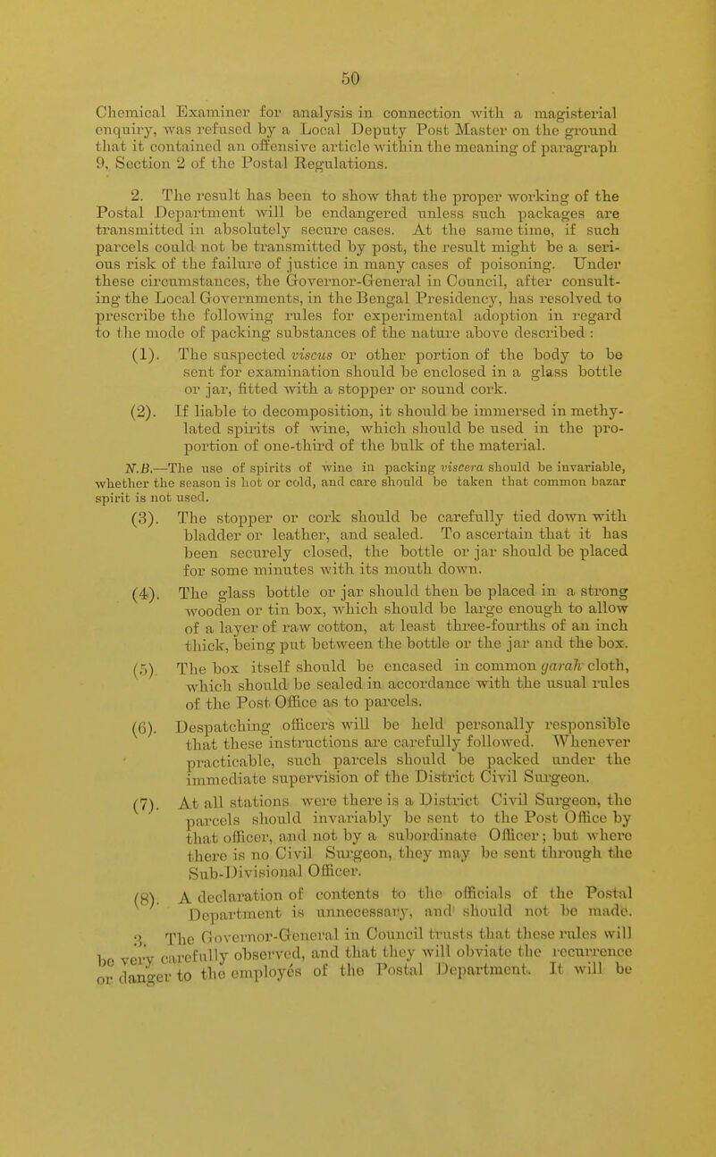 Chemical Examiner for analysis in connection with a magisterial enquiry, was refused by a Local Deputy Post Master on the ground that it contained an offensive article within the meaning of paragraph 9, Section 2 of the Postal Regulations. 2. The result has been to show that the proper working of the Postal Department will be endangered unless such packages are transmitted in absolutely secure cases. At the same time, if such pai'cels could not be transmitted by post, the result might be a seri- ous risk of the failure of justice in many cases of poisoning. Under these circumstances, the Grovernor-General in Council, after consult- ing the Local Govei'nments, in the Bengal Presidency, has resolved to prescribe the following rules for experimental adoption in regard to the mode of packing substances of the nature above described : (1) . The suspected viscus or other portion of the body to be sent for examination should be enclosed in a glass bottle or jar, fitted with a stopper or sound cork. (2) . If liable to decomposition, it should be immersed in methy- lated spii'its of wine, which should be used in the pro- portion of one-thii'd of the bulk of the material. jV.B.—The use of spirits of wine in packing viscera slioulcl be invai'iable, whether the season is hot or cold, and care shonld be taken that common bazar spirit is not used. (3) . The stopper or cork should be carefully tied down with bladder or leather, and sealed. To ascertain that it has been securely closed, the bottle or jar should be placed for some minutes with its mouth down. (4) . The glass bottle or jar should then be placed in a strong wooden or tin box, which should be large enough to allow of a layer of raw cotton, at least three-fourths of an inch thick, being piit between the bottle or the jar and the box. (.5) The box itself should be encased in common garah cloth, which should be sealed in accordance with the usual rules of the Post Office as to parcels. (6) . Despatching officers v^dll be held personally i-esponsible that these instructions are carefully followed. Whenever practicable, such parcels should be packed under the immediate supervision of the District Civil Surgeon. (7) . At all stations were there is a District Civil Surgeon, the parcels should invariably be sent to the Post Office by that officer, and not by a subordinate Officer; but where thei'e is no Civil Surgeon, they may be sent through tlie Sub-Divisional Officer. (5) A declaration of contents to the officials of the Postal Department is unnecessary, and' should not be made.  The Governor-General in Council tinists that these miles will be veiT carefully observed, and that they will obviate the i-ecurrence or danger to the employes of the Postal Department. Tt will be