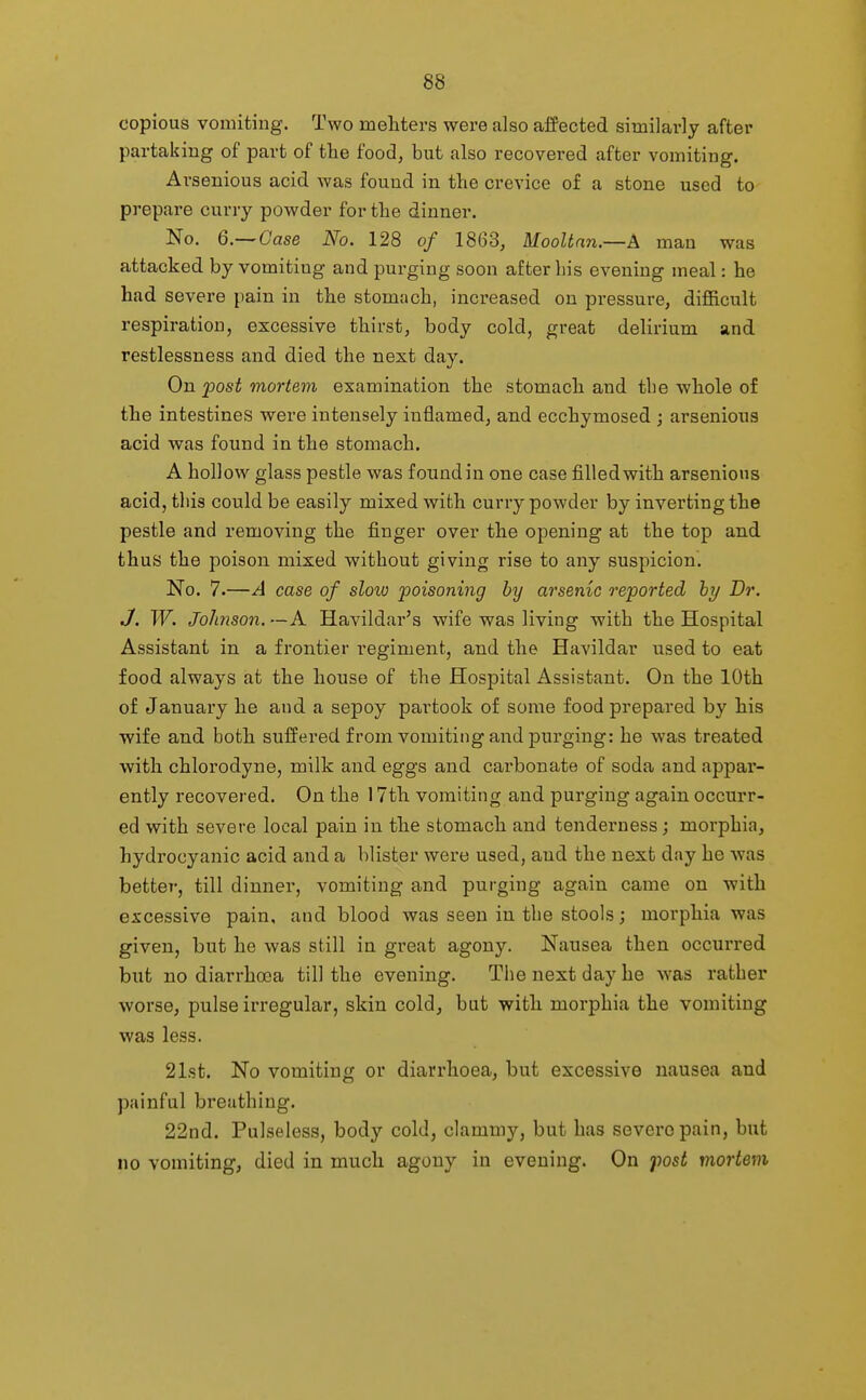 copious vomiting. Two mehters were also affected similarly after partaking of part of tlie food, but also recovered after vomiting. Arsenious acid was found in the crevice of a stone used to prepare curry powder for the dinner. No. 6.—Case No. 128 of 1863, Mooltnn.—A man was attacked by vomiting and purging soon after liis evening meal: he had severe pain in the stomach, increased on pressure, difficult respiration, excessive thirst, body cold, great delirium and restlessness and died the next day. On post mortem examination the stomach and the whole of the intestines were intensely inflamed, and ecchymosed ; arsenious acid was found in the stomach. A hollow glass pestle was found in one case filled with arsenious acid, this could be easily mixed with curry powder by inverting the pestle and removing the finger over the opening at the top and thus the poison mixed without giving rise to any suspicion. No. 7.—A case of slow poisoning by arsenic reported hy Dr. J. W. Johnson. — A Havildar's wife was living with the Hospital Assistant in a frontier regiment, and the Havildar used to eat food always at the house of the Hospital Assistant. On the 10th of January he and a sepoy partook of some food prepared by his wife and both suffered from vomiting and purging: he was treated with chlorodyne, milk and eggs and carbonate of soda and appar- ently recovered. On the 17th vomiting and purging again occurr- ed with severe local pain in the stomach and tenderness; morphia, hydrocyanic acid and a blister were used, and the next day he was better, till dinner, vomiting and purging again came on with excessive pain, and blood was seen in the stools; morphia was given, but he was still in great agony. Nausea then occurred but no diarrhoea till the evening. The next day he was rather worse, pulse irregular, skin cold, but with morphia the vomiting was less. 21st. No vomiting or diarrhoea, but excessive nausea and painful breathing. 22nd. Pulseless, body cold, clammy, but has severe pain, but no vomiting, died in much agony in evening. On fost mortem