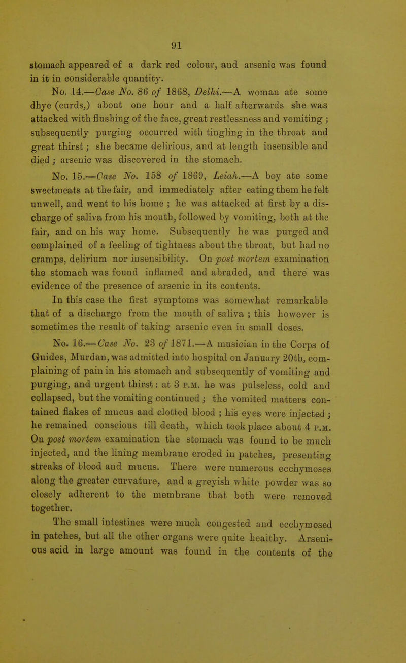stomach appeared of a dark red colour, and arsenic was found in it in considerable quantity. No. .14.—Case No. 86 of 1868, Delhi.—A woman ate some dhye (curdsj about one hour and a half afterwards she was attacked with flushing of the face, great restlessness and vomiting ; subsequently purging occurred with tingling in the throat and great thirst; she became delii'ious, and at length insensible and died j arsenic was discovered in the stomach. No. 15.—Case No. 158 of 1869, Leiah.—A boy ate some sweetmeats at the fair, and immediately after eating them he felt unwell, and went to his home ; he was attacked at first by a dis- charge of saliva from his mouth, followed by vomiting, both at the fair, and on his way home. Subsequently he was purged and complained of a feeling of tightness about the throat, but had no cramps, delirium nor insensibility. On post mortem examination the stomach was found inflamed and abi'aded, and there was evidence of the presence of arsenic in its contents. In this case the first symptoms was somewhat remarkable that of a discharge from the mouth of saliva ; this however is sometimes the result of taking arsenic even in small doses. No. 16.— Case No. 23 o/1871.—A musician in the Corps of Guides, Murdan, was admitted into hospital on January 20thj com- plaining of pain in his stomach and subsequently of vomiting and purging, and urgent thirst: at 3 p.m. he was pulseless, cold and collapsed, but the vomiting continued ; the vomited matters con- tained flakes of mucus and clotted blood ; his eyes were injected j he remained conscious till death, which took place about 4 p.m. On post mortem examination the stomach was found to be much injected, and the lining membrane eroded in patches, presenting streaks of blood and mucus. There were numerous ecchymoses along the greater curvature, and a greyish white powder was so closely adherent to the membrane that both were removed together. The small intestines were much congested and ecchymosed in patches, but all the other organs were quite healthy. Arseni- ous acid in large amount was found in the contents of the