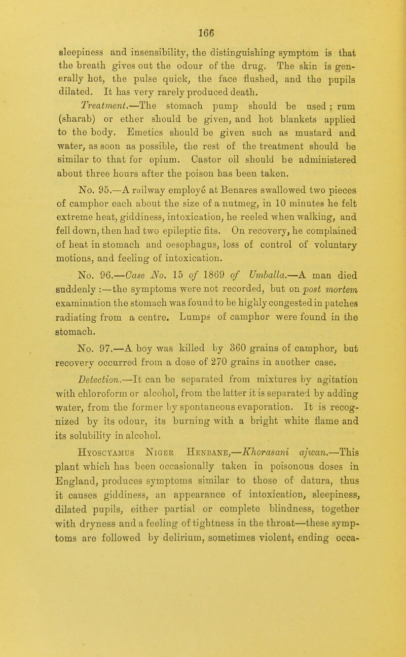 sleepiness and insensibility, the distinguishing symptom is that the breath gives out the odour of the drug. The skin is gen- erally hot, the pulse quick, the face flushed, and the pupils dilated. It has very rarely produced death. Treatment.—The stomach pump should be used ; rum (sharab) or ether should be given, and hot blankets applied to the body. Emetics should be given such as mustard and water, as soon as possible, the rest of the treatment should be similar to that for opium. Castor oil should be administered about three hours after the poison has been taken. No. 95.—A railway employe at Benares swallowed two pieces of camphor each about the size of a nutmeg, in 10 minutes he felt exti'eme heat, giddiness, intoxication, he reeled when walking, and fell down, then had two epileptic fibs. On recovery, he complained of heat in stomach and oesophagus, loss of control of voluntary motions, and feeling of intoxication. No. 96.—Oase JSo. lb of 1869 of Umballa.—A man died suddenly :—the symptoms were not recorded, but on 'post mortem examination the stomach was found to be highly congested in patches radiating from a centre. Lumps of camphor were found in the stomach. No. 97.—A boy was killed by 360 grains of camphor, but recovery occurred from a dose of 270 grains in another case. Detection.—It can be separated from mixtures by agitation with chloroform or alcohol, from the latter it is separated by adding Water, from the former by spontaneous evaporation. It is recog- nized by its odour, its burning with a bright white flame and its solubility in alcohol. Hyoscyamus Niger Henbane,—Khorasani ajwan.—This plant which has been occasionally taken in poisonous doses in England, produces symptoms similar to those of datura, thus it causes giddiness, an appearance of intoxication, sleepiness, dilated pupils, either partial or complete blindness, together with dryness and a feeling of tightness in the throat—these symp- toms are followed by delirium, sometimes violent, ending occa-