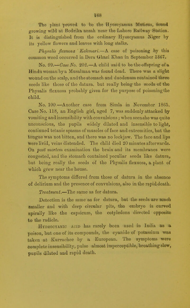 The plant proved to be the HyOacyamus Mtitieus, found growing wild at Bodrika ansah near the Lahore Railway Station. It is distinguished from the ordinary Hyoscyamus Niger by its yellow flowers and leaves with long stalks. Fhysalis flexuosa ' Kahmari.—A case of poisoning by this common weed occurred in Dera Qhazi Khan in September 1867. No. 99.—Case No. 202.—A child said to be the offspring of a Hindu woman by a Musalman was found dead. Thei-e was a slight wound on the scalp, and the stomach and duodenum contained three seeds like those of tho datura, but really being the seeds of the Physalis flexuosa probably given for the purpose of poisoning the child. No. 100.—Another case from Simla in November 1865. Case No. 118, an English girl, aged 7, was suddenly attacked by vomiting and insensibility with convulsions; when seen she was quite unconscious, the pupils widely dilated and insensible to light, continued tetanic spasms of muscles of face and extremities, but the tongue was not bitten, and there was no lockjaw. The face and lips were livid, veins distended. The child died 20 minutes afterwards. On post mortem examination the bi'ain and its membranes were congested, and the stomach contained peculiar seeds like datura, but being really the seeds of the Physalis flexuosa, a plant of which grew near the house. The symptoms differed from those of datura in the absence of delirium and the presence of convulsions, also in the rapid death. Treatment.—The same as for datura. Detection is the same as for datura, but the seeds are ttrtich Smaller and with deep circular pits, the embryo is curved spirally like the capsicum, the cotyledons directed opposite to the radicle. Hydrocyanic acid has rarely been used in India as a poison, but one of its compounds, the cyanide of potassium was taken at Kurrachee by a European. The symptoms were complete insensibility, pulse almost imperceptible, breathing slow, pupils dilated and rapid death.
