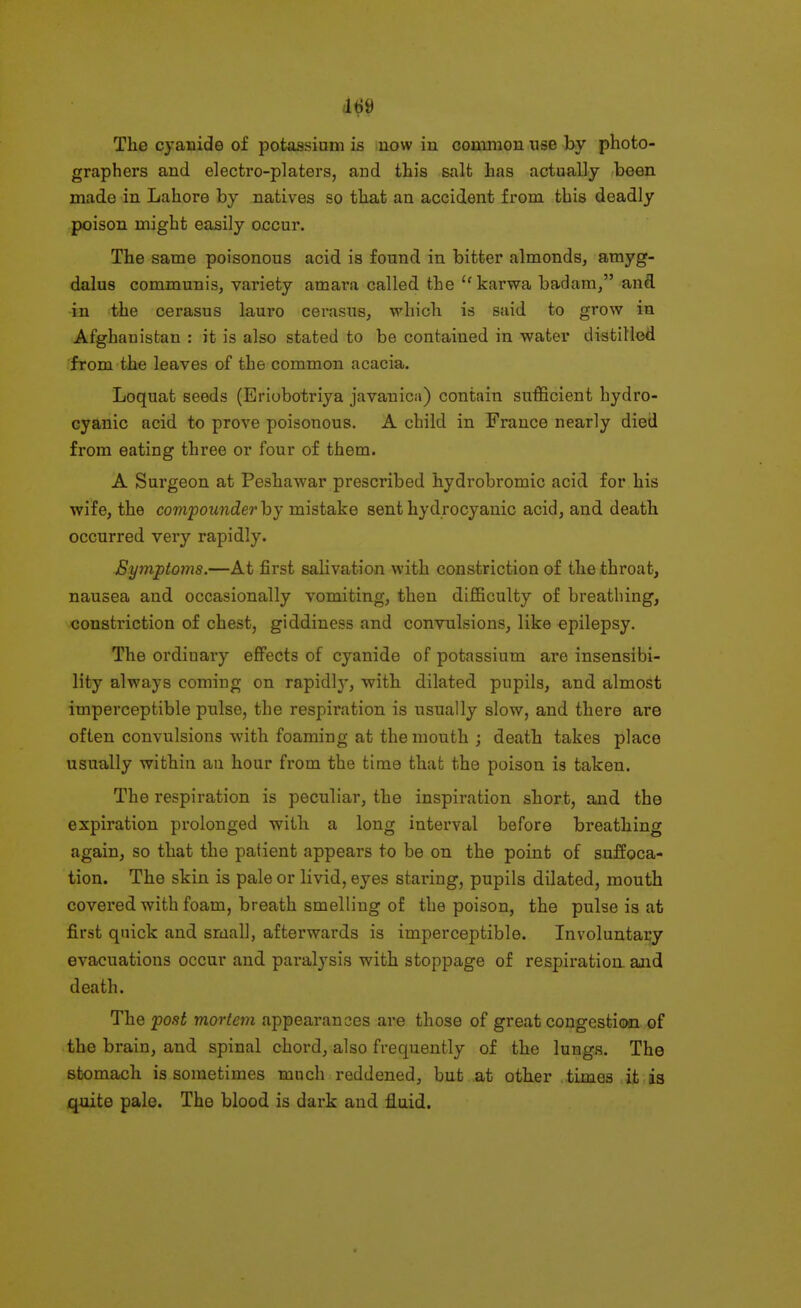 The cyanide of potassium is uow iu common use by photo- graphers and electro-platers, and this salt has actually been made in Lahore by natives so that an accident from this deadly poison might easily occur. The same poisonous acid is found in bitter almonds, amyg- dalus communis, variety amara called the karwa badam, and in the cerasus lauro cerasus, which is said to grow in Afghanistan : it is also stated to be contained in water distilled from the leaves of the common acacia. Loquat seeds (Eriobotriya javanica) contain sufficient hydro- cyanic acid to prove poisonous. A child in France nearly died from eating three or four of them. A Surgeon at Peshawar prescribed hydrobromic acid for his wife, the compounder by mistake sent hydrocyanic acid, and death occurred very rapidly. Symptoms.—At first salivation with constriction of the throat, nausea and occasionally vomiting, then difficulty of breathing, constriction of chest, giddiness and convnlsions, like epilepsy. The ordinary effects of cyanide of potassium are insensibi- lity always coming on rapidh', with dilated pupils, and almost imperceptible pulse, the respiration is usually slow, and there are often convulsions with foaming at the mouth ; death takes place usually within an hour from the time that the poison is taken. The respiration is peculiar, the inspiration short, and the expiration prolonged with a long interval before breathing again, so that the patient appears to be on the point of suffoca- tion. The skin is pale or livid, eyes staring, pupils dilated, mouth covered with foam, breath smelling of the poison, the pulse is at first quick and small, afterwards is imperceptible. Involuntary evacuations occur and paralysis with stoppage of respii-ation. and death. The post mortem appearances are those of great congestion of the brain, and spinal chord, also frequently of the lungs. The stomach is sometimes much reddened, but at other times it is quite pale. The blood is dark and fluid.
