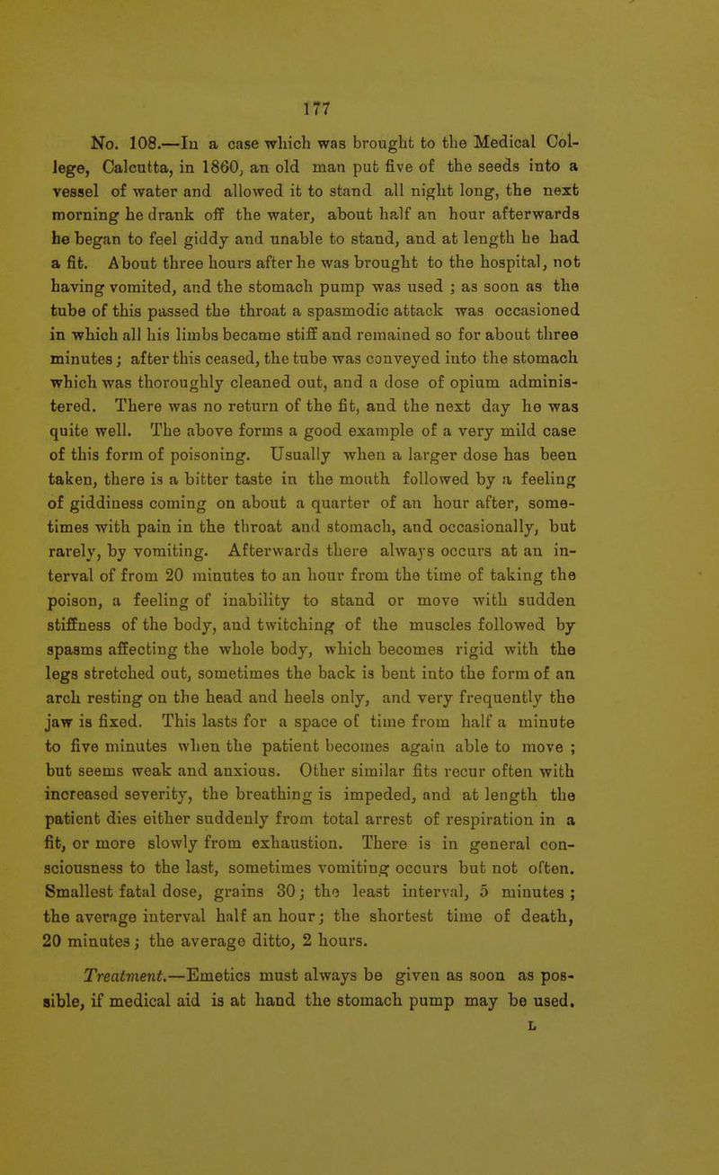 No. 108.—lu a case which was brought to the Medical Col- lege, Calcutta, in 1860^ an old man put five of the seeds into a vessel of water and allowed it to stand all night long, the next morning he drank off the water, about ha,lf an hour afterwards he began to feel giddy and unable to stand, and at length he had a fit. About three hours after he was brought to the hospital, not having vomited, and the stomach pump was used ; as soon as the tube of this passed the throat a spasmodic attack was occasioned in which all his limbs became stiff and remained so for about three minutes; after this ceased, the tube was conveyed into the stomach which was thoroughly cleaned out, and a dose of opium adminis- tered. There was no return of the fit, and the next day ho was quite well. The above forms a good example of a very mild case of this form of poisoning. Usually when a larger dose has been taken, there is a bitter taste in the mouth followed by a feeling of giddiness coming on about a quarter of an hour after, some- times with pain in the throat and stomach, and occasionally, but rarely, by vomiting. Afterwards there always occurs at an in- terval of from 20 minutes to an hour from the time of taking the poison, a feeling of inability to stand or move with sudden stiffness of the body, and twitching of the muscles followed by spasms affecting the whole body, which becomes rigid with the legs stretched out, sometimes the back is bent into the form of an arch resting on the head and heels only, and very frequently the jaw is fixed. This lasts for a space of time from half a minute to five minutes when the patient becomes again able to move ; but seems weak and anxious. Other similar fits recur often with increased severity, the breathing is impeded, and at length the patient dies either suddenly from total arrest of respiration in a fit, or more slowly from exhaustion. There is in general con- sciousness to the last, sometimes vomiting occurs but not often. Smallest fatal dose, grains 30; the least interval, 5 minutes ; the average interval half an hour; the shortest time of death, 20 minutes; the average ditto, 2 hours. Treatment.—Emetics must always be given as soon as pos- sible, if medical aid is at hand the stomach pump may be used. L