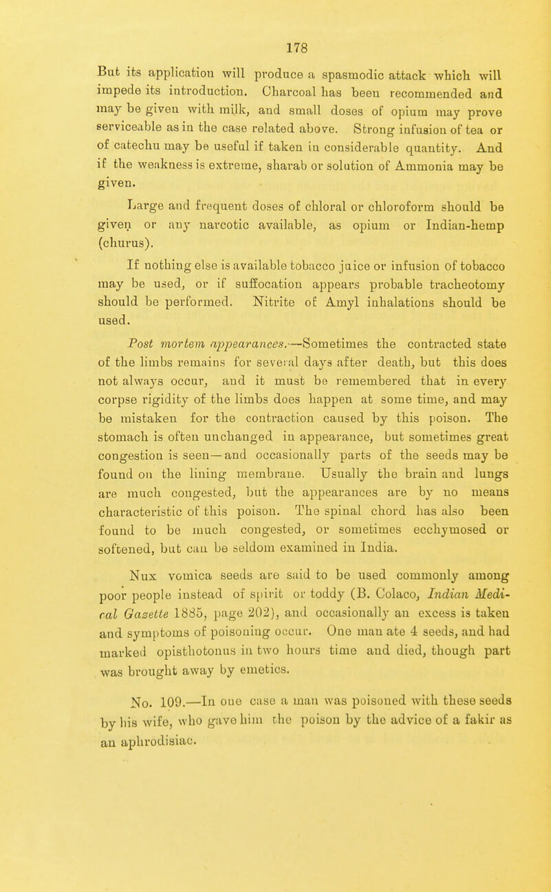 But its application will produce a spasmodic attack which will impede its introduction. Charcoal has been recommended and may be given with milk, and small doses of opium may prove serviceable as in the case related above. Strong infusion of tea or of catechu may be useful if taken in considerable quantity. And if the weakness is extreme, aharab or solution of Ammonia may be given. Large and frequent doses of chloral or chloroform should be given or any narcotic available, as opium or Indian-hemp (churus). If nothing else is available tobacco juice or infusion of tobacco may be used, or if suffocation appears probable tracheotomy should be performed. Nitrite o£ Amyl inhalations should be used. Post mortem appearances.—Sometimes the contracted state of the limbs remains for several days after death, but this does not always occur, and it must bo remembered that in every corpse rigidity of the limbs does happen at some time, and may be mistaken for the contraction caused by this poison. The stomach is often unchanged in appearance, but sometimes gi'eat congestion is seen—and occasionally parts of the seeds may be found on the lining membrane. Usually the brain and lungs are much congested, but the appearances are by no means characteristic of this poison. The spinal chord has also been found to be much congested, or sometimes ecchymosed or sofcened, but can be seldom examined in India. Nux vomica seeds are said to be used commonly among poor people instead of spirit or toddy (B. Colaco, Indian Medi- cal Gazette 1885, page 202), and occasionallj' an excess is taken and symptoms of poisoning occur. One man ate 4 seeds, and had marked opisthotonus in two hours time and died, though part was brought away by emetics. No. 109.—In one case a man was poisoned with these seeds by liis wife, who gavo him the poison by the advice of a fakir as an aphrodisiac.