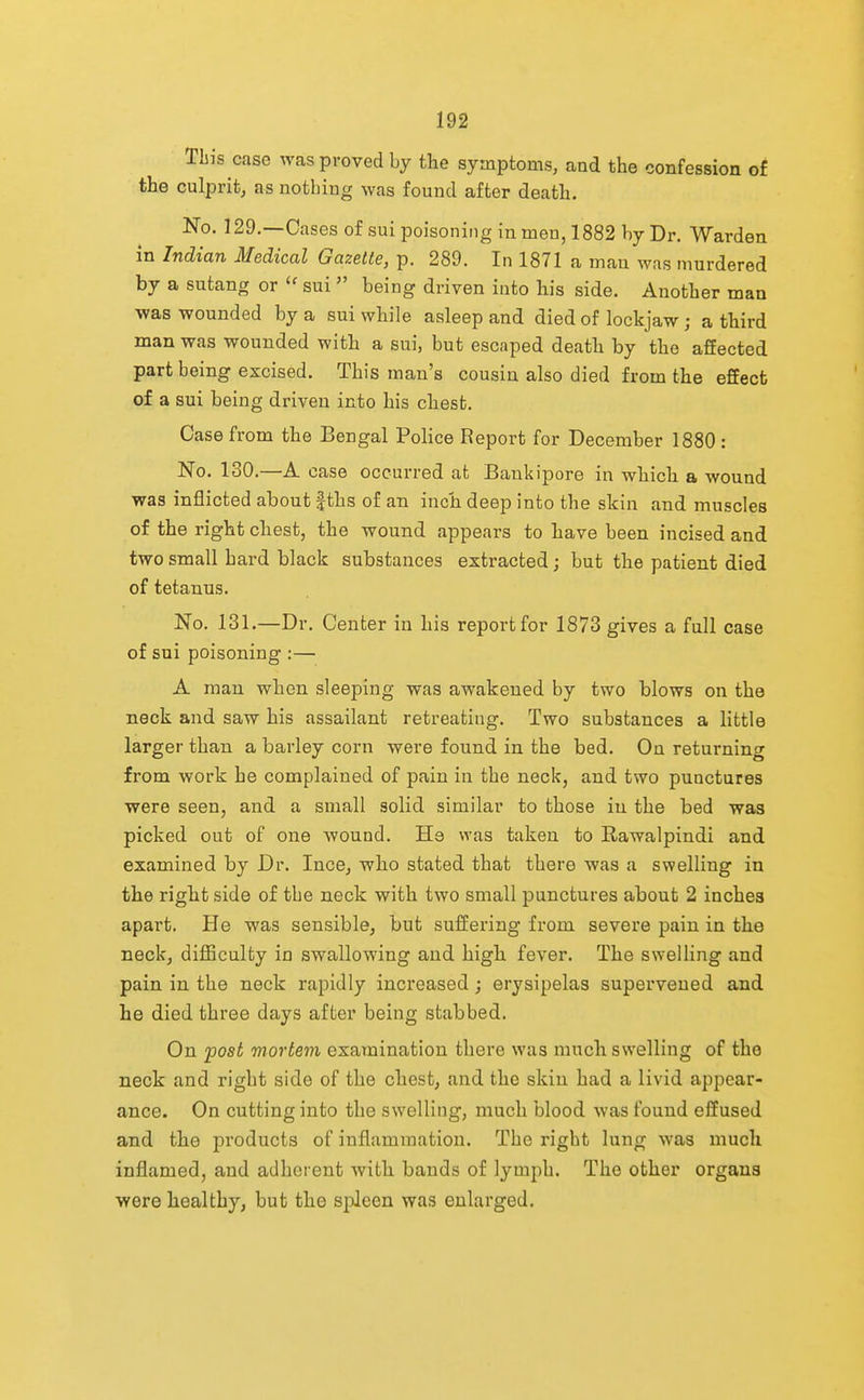 This case was proved by the symptoms, and the confession of the culprit, as nothing was found after death. No. 129.—Cases of sui poisoning in men, 1882 by Dr. Warden in Indian Medical Gazette, p. 289. In 1871 a man was murdered by a sutang or sui being driven into his side. Another man •was wounded by a sui while asleep and died of lockjaw; a third man was wounded with a sui, but escaped death by the affected part being excised. This man's cousin also died from the effect of a sui being driven into his chest. Case from the Bengal Police Report for December 1880 : No. 130.—A case occurred at Bankipore in which a wound was inflicted about fths of an inch deep into the skin and muscles of the right chest, the wound appears to have been incised and two small hard black substances extracted; but the patient died of tetanus. No. 131.—Dr. Center in his report for 1873 gives a full case of sui poisoning :— A man when sleeping was awakened by two blows on the neck and saw his assailant retreating. Two substances a little larger than a barley corn were found in the bed. On returning from work he complained of pain in the neck, and two punctures were seen, and a small solid similar to those in the bed was picked out of one wound. He was taken to Rawalpindi and examined by Dr. Ince, who stated that there was a swelling in the right side of the neck with two small punctures about 2 inches apart. He was sensible, but suffering from severe pain in the neck, difficulty in swallowing and high fever. The swelling and pain in the neck rapidly increased; erysipelas supervened and he died three days after being stabbed. On post mortem examination there was much swelling of the neck and right side of the chest, and the skin had a livid appear- ance. On cutting into the swelling, much blood was found effused and the pi'oducts of inflammation. The right lung was much inflamed, and adherent with bands of lymph. The other organs were healthy, but the spleen was enlarged.