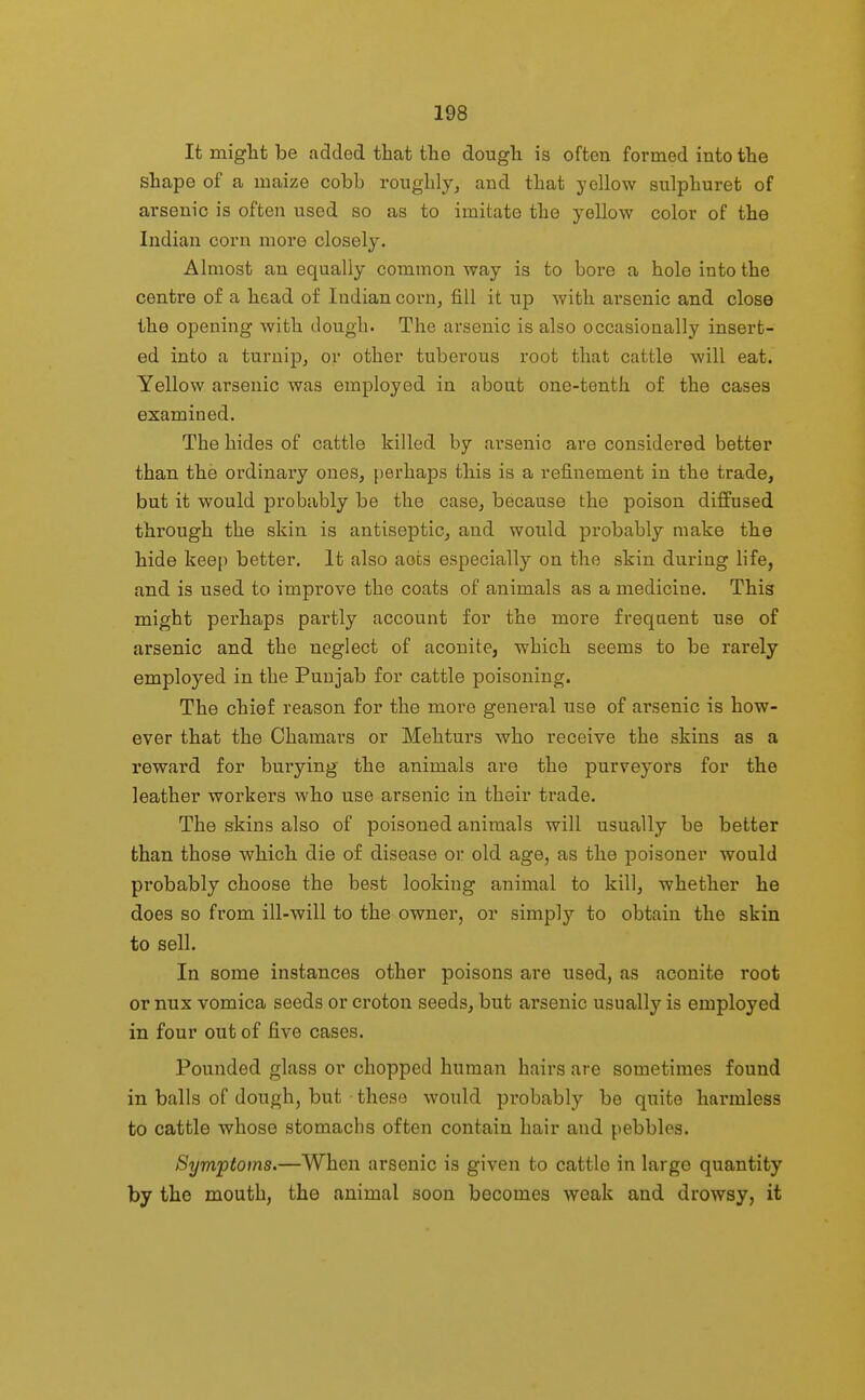 It miglit be added that the dough is often formed into the shape of a maize cobb roughly, and that yellow sulphuret of arsenic is often used so as to imitate the yellow color of the Indian corn more closely. Almost an equally common way is to bore a hole into the centre o£ a head of Indian corn, fill it up with arsenic and close the opening with dough. The arsenic is also occasionally insert- ed into a turnip, or other tuberous root that cattle will eat. Yellow arsenic was employed in about one-tenth of the cases examined. The hides of cattle killed by arsenic are considered better than the ordinary ones, perhaps tbis is a refinement in the trade, but it would probably be the case, because the poison diffused through the skin is antiseptic, and would probably make the hide keep better. It also acts especially on the skin during life, and is used to improve the coats of animals as a medicine. This might perhaps partly account for the more frequent use of arsenic and the neglect of aconite, which seems to be rarely employed in the Punjab for cattle poisoning. The chief reason for the more general use of arsenic is how- ever that the Chamars or Mehturs who receive the skins as a reward for burying the animals are the purveyors for the leather workers who use arsenic in their trade. The skins also of poisoned animals will usually be better than those which die of disease or old age, as the poisoner would probably choose the best looking animal to kill, whether he does so from ill-will to the owner, or simply to obtain the skin to sell. In some instances other poisons are used, as aconite root or nux vomica seeds or croton seeds, but arsenic usually is employed in four out of five cases. Pounded glass or chopped human hairs are sometimes found in balls of dough, but these would probably be quite harmless to cattle whose stomachs often contain hair and pebbles. Symptoms.—When arsenic is given to cattle in large quantity by the mouth, the animal soon becomes weak and drowsy, it