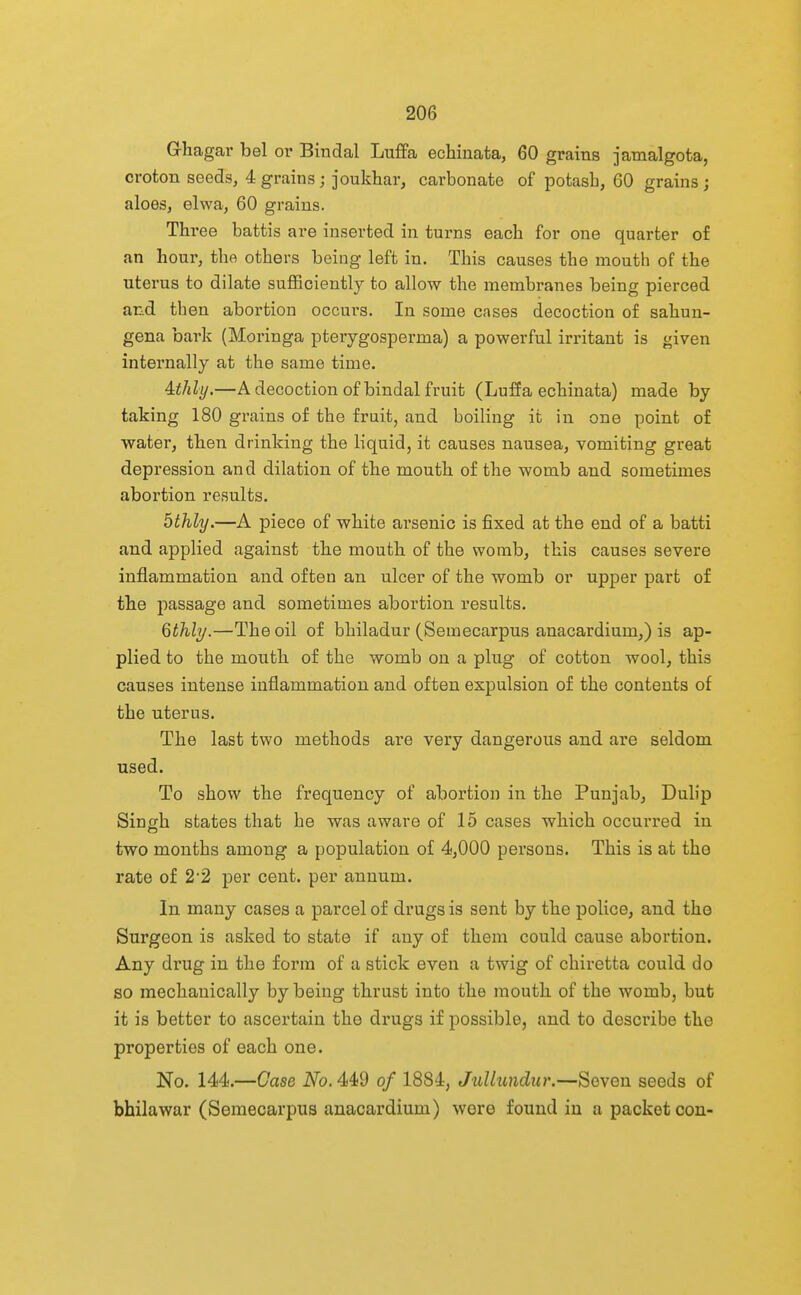 Ghagar bel or Bindal Luffa echinata, 60 grains jamalgota, croton seeds, 4 grains; joukhar, carbonate of potash, 60 grains; aloes, elwa, 60 grains. Three battis are inserted in turns each for one quarter of an hour, tho others being left in. This causes the mouth of the uterus to dilate sufficiently to allow the membranes being pierced and then abortion occui's. In some cases decoction of sahun- gena bark (Moringa pterygosperma) a powerful irritant is given internally at the same time. Aithly.—A decoction of bindal fruit (Luffa echinata) made by taking 180 grains of the fruit, and boiling it in one point of water, then drinking the liquid, it causes nausea, vomiting great depression and dilation of tbe mouth of the womb and sometimes abortion results. 5thly.—A piece of wliite arsenic is fixed at tbe end of a batti and applied against tbe mouth of the womb, this causes severe inflammation and often an ulcer of the womb or upper part of the passage and sometimes abortion results. Qthly.—The oil of bhiladur (Semecarpus anacardium,) is ap- plied to the mouth of the womb on a plug of cotton wool, this causes intense inflammation and often espulsion of the contents of the uterus. The last two methods are very dangerous and are seldom used. To show the frequency of abortion in the Punjab, Dulip Singh states that he was aware of 15 cases which occurred in two months among a population of 4,000 persons. This is at the rate of 2'2 per cent, per annum. In many cases a parcel of drugs is sent by the police, and the Surgeon is asked to state if any of them could cause abortion. Any drug in the form of a stick even a twig of chiretta could do so mechanically by being thrust into the mouth of the womb, but it is better to ascertain the drugs if possible, and to describe the properties of each one. No. 144.—Case No. 449 of 1884, Jullundur.—Seven seeds of bhilawar (Semecarpus anacardium) wore found iu a packet con-