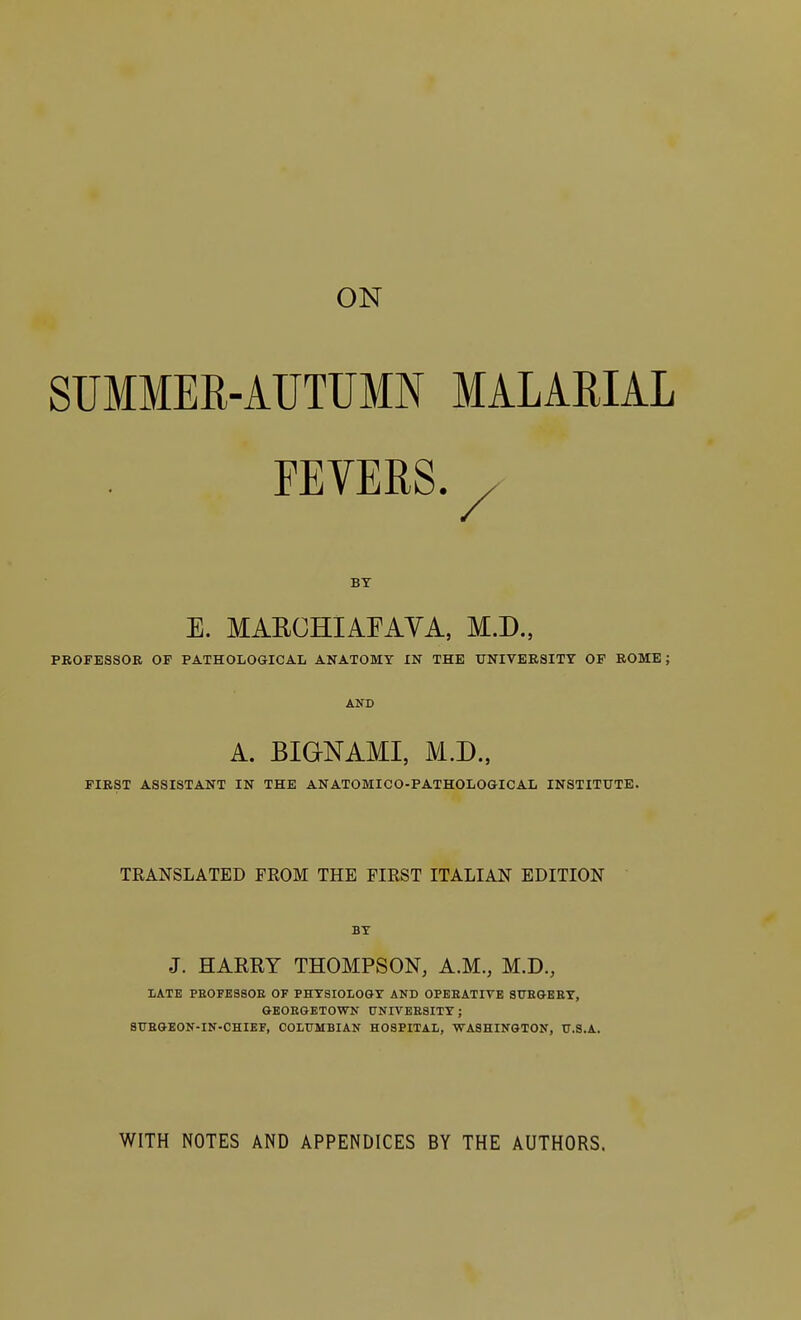 ON SUMMER-AUTUMN MALARIAL FEVERS. , BY E. MARCHIAFAVA, M.D., PROFESSOR OF PATHOLOGICAL ANATOMY IN THE UNIVERSITY OF ROME; AND A. BIGNAMI, M.D., FIRST ASSISTANT IN THE ANATOMICO-PATHOLOGICAL INSTITUTE. TRANSLATED FROM THE FIRST ITALIAN EDITION BY J. HARRY THOMPSON, A.M., M.D., LATE PBOFESSOB OF PHYSIOLOGY AND OPERATIVE SURGERY, GEORGETOWN UNIVERSITY; SURGEON-IN-CHIEF, COLUMBIAN HOSPITAL, WASHINGTON, U.S.A. WITH NOTES AND APPENDICES BY THE AUTHORS.