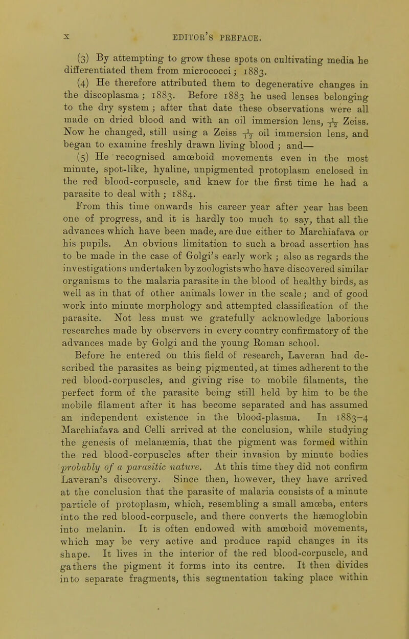 (3) By attempting to grow these spots on cultivating media he differentiated them from micrococci; 1883. (4) He therefore attributed them to degenerative changes in the discoplasma ; 1883. Before 1883 he used lenses belonging to the dry system ; after that date these observations were all made on dried blood and with an oil immersion lens, -fa Zeiss. Now he changed, still using a Zeiss oil immersion lens, and began to examine freshly drawn living blood ; and— (5) He recognised amoeboid movements even in the most minute, spot-like, hyaline, unpigmented protoplasm enclosed in the red blood-corpuscle, and knew for the first time he had a parasite to deal with ; 1884. From this time onwards his career year after year has been one of progress, and it is hardly too much to say, that all the advances which have been made, are due either to Marchiafava or his pupils. An obvious limitation to such a broad assertion has to be made in the case of Golgi's early work ; also as regards the investigations undertaken by zoologists who have discovered similar organisms to the malaria parasite in the blood of healthy birds, as well as in that of other animals lower in the scale; and of good work into minute morphology and attempted classification of the parasite. Not less must we gratefully acknowledge laborious researches made by observers in every country confirmatory of the advances made by Golgi and the young Roman school. Before he entered on this field of research, Laveran had de- scribed the parasites as being pigmented, at times adherent to the red blood-corpuscles, and giving rise to mobile filaments, the perfect form of the parasite being still held by him to be the mobile filament after it has become separated and has assumed an independent existence in the blood-plasma. In 1883-4 Marchiafava and Celli arrived at the conclusion, while studying the genesis of melanasmia, that the pigment was formed within the red blood-corpuscles after their invasion by minute bodies probably of a parasitic nature. At this time they did not confirm Laveran's discovery. Since then, however, they have arrived at the conclusion that the parasite of malaria consists of a minute particle of protoplasm, which, l'esembling a small amoeba, enters into the red blood-corpuscle, and there converts the haemoglobin into melanin. It is often endowed with amoeboid movements, which may be very active and produce rapid chauges in its shape. It lives in the interior of the red blood-corpuscle, and gathers the pigment it forms into its centre. It then divides into separate fragments, this segmentation taking place within