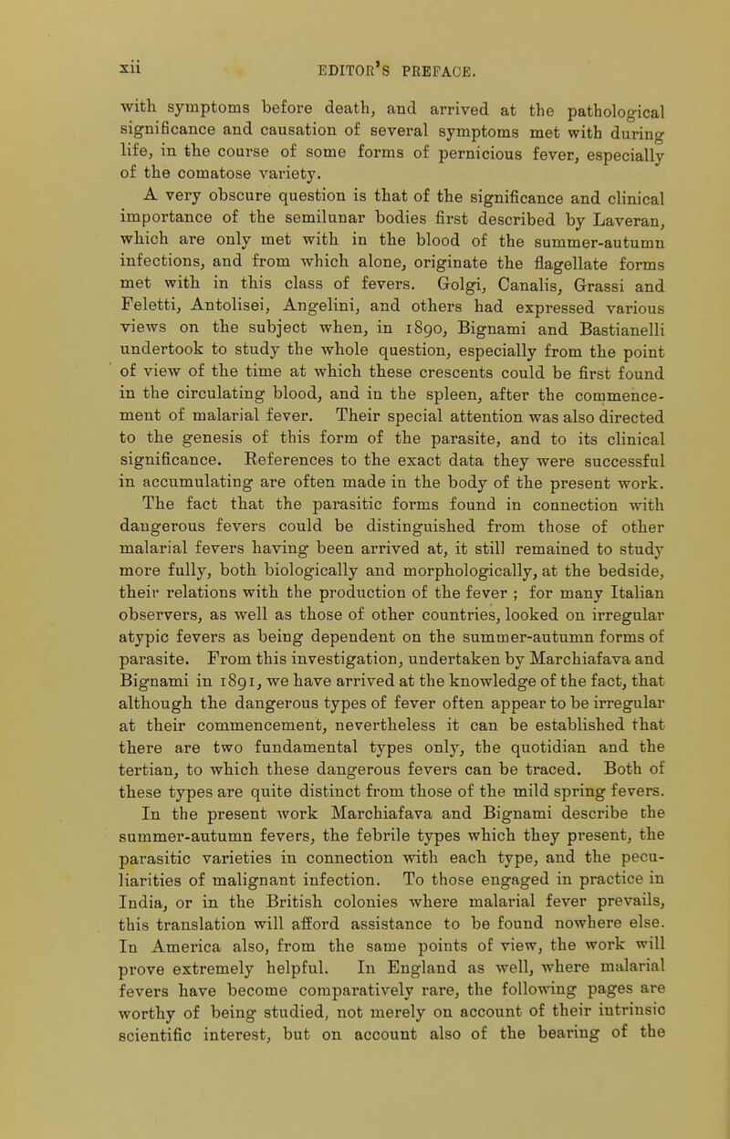 with symptoms before death, and arrived at the pathological significance and causation of several symptoms met with during life, in the course of some forms of pernicious fever, especially of the comatose variety. A very obscure question is that of the significance and clinical importance of the semilunar bodies first described by Laveran, which are only met with in the blood of the summer-autumn infections, and from which alone, originate the flagellate forms met with in this class of fevers. Grolgi, Canalis, Grassi and Feletti, Antolisei, Angelini, and others had expressed various views on the subject when, in 1890, Bignami and Bastianeiii undertook to study the whole question, especially from the point of view of the time at which these crescents could be first found in the circulating blood, and in the spleen, after the commence- ment of malarial fever. Their special attention was also directed to the genesis of this form of the parasite, and to its clinical significance. Beferences to the exact data they were successful in accumulating are often made in the body of the present work. The fact that the parasitic forms found in connection with dangerous fevers could be distinguished from those of other malarial fevers having been arrived at, it still remained to study more fully, both biologically and morphologically, at the bedside, their relations with the production of the fever ; for many Italian observers, as well as those of other countries, looked on irregular atypic fevers as being dependent on the summer-autumn forms of parasite. From this investigation, undertaken by Marchiafava and Bignami in 1891, we have arrived at the knowledge of the fact, that although the dangerous types of fever often appear to be irregular at their commencement, nevertheless it can be established that there are two fundamental types only, the quotidian and the tertian, to which these dangerous fevers can be traced. Both of these types are quite distinct from those of the mild spring fevers. In the present work Marchiafava and Bignami describe the summer-autumn fevers, the febrile types which they present, the parasitic varieties in connection with each type, and the pecu- liarities of malignant infection. To those engaged in practice in India, or in the British colonies where malarial fever prevails, this translation will afford assistance to be found nowhere else. In America also, from the same points of view, the work will prove extremely helpful. In England as well, where malarial fevers have become comparatively rare, the following pages are worthy of being studied, not merely on account of their intrinsic scientific interest, but on account also of the bearing of the