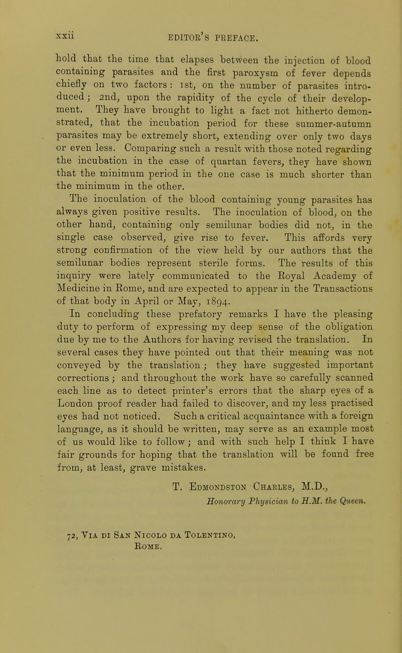 hold that the time that elapses between the injection of blood containing parasites and the first paroxysm of fever depends chiefly on two factors : ist, on the number of parasites intro- duced ; 2nd, upon the rapidity of the cycle of their develop- ment. They have brought to light a fact not hitherto demon- strated, that the incubation period for these summer-autumn parasites may be extremely short, extending over only two days or even less. Comparing such a result with those noted regarding the incubation in the case of quartan fevers, they have shown that the minimum period in the one case is much shorter than the minimum in the other. The inoculation of the blood containing young parasites has always given positive results. The inoculation of blood, on the other hand, containing only semilunar bodies did not, in the single case observed, give rise to fever. This affords very strong confirmation of the view held by our authors that the semilunar bodies represent sterile forms. The results of this inquiry were lately communicated to the Royal Academy of Medicine in Rome, and are expected to appear in the Transactions of that body in April or May, 1894. In concluding these prefatory remarks I have the pleasing duty to perform of expressing my deep sense of the obligation due by me to the Authors for having revised the translation. In several cases they have pointed out that their meaning was not conveyed by the translation; they have suggested important corrections; and throughout the work have so carefully scanned each line as to detect printer's errors that the sharp eyes of a London proof reader had failed to discover, and my less practised eyes had not noticed. Such a critical acquaintance with a foi*eign language, as it should be written, may serve as an example most of us would like to follow ; and with such help I think I have fair grounds for hoping that the translation will be found free from, at least, grave mistakes. T. Edmondston Charles, M.D., Honorary Physician to H.M. the Queen. 72, Via di San Nicolo da Tolentino, Rome.