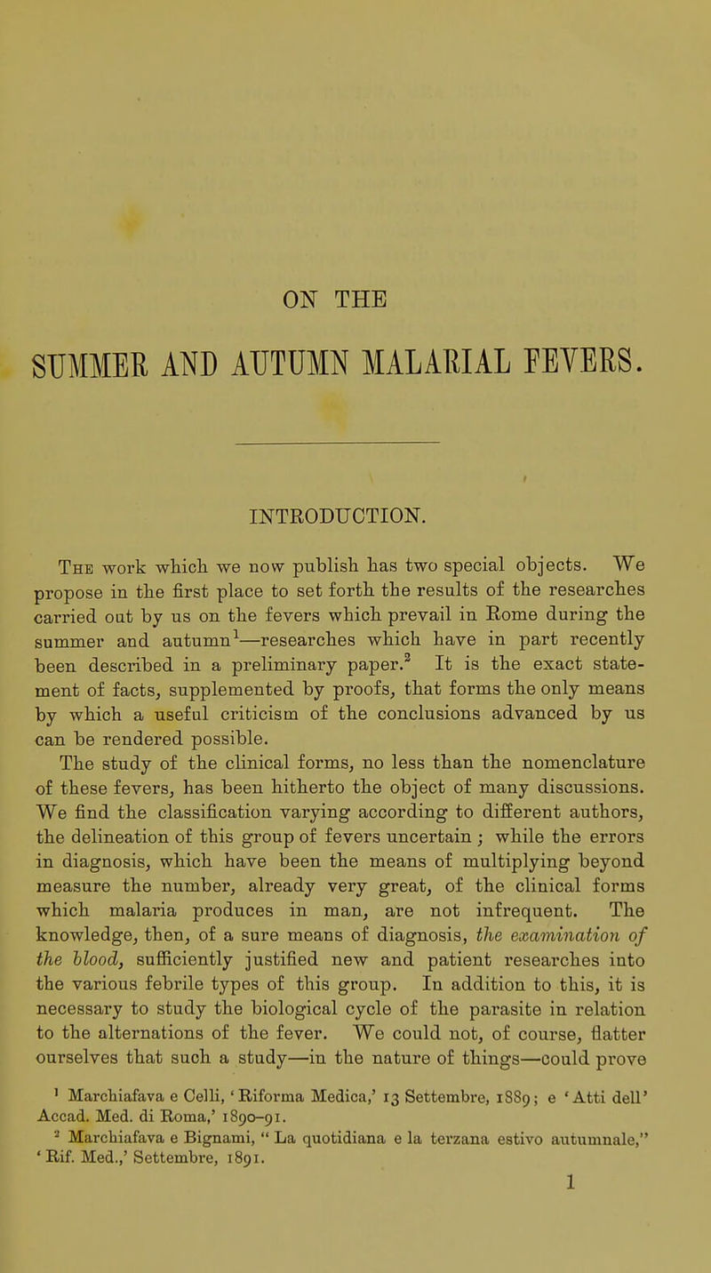 ON THE SUMMER AND AUTUMN MALARIAL FEVERS. INTRODUCTION. The work which we now publish has two special objects. We propose in the first place to set forth the results of the researches carried oat by us on the fevers which prevail in Rome during the summer and autumn1—researches which have in part recently been described in a preliminary paper.2 It is the exact state- ment of facts, supplemented by proofs, that forms the only means by which a useful criticism of the conclusions advanced by us can be rendered possible. The study of the clinical forms, no less than the nomenclature of these fevers, has been hitherto the object of many discussions. We find the classification varying according to different authors, the delineation of this group of fevers uncertain ; while the errors in diagnosis, which have been the means of multiplying beyond measure the number, already very great, of the clinical forms which malaria produces in man, are not infrequent. The knowledge, then, of a sure means of diagnosis, the examination of the blood, sufficiently justified new and patient researches into the various febrile types of this group. In addition to this, it is necessary to study the biological cycle of the parasite in relation to the alternations of the fever. We could not, of course, flatter ourselves that such a study—in the nature of things—could prove 1 Marchiafava e Celli,' Riforma Medica,' 13 Settembre, 1889; e ' Atti dell' Accad. Med. di Roma,' 1890-91. 3 Marchiafava e Bignami,  La quotidiana e la terzana estivo autumnale, ' Rif. Med.,' Settembre, 1891.