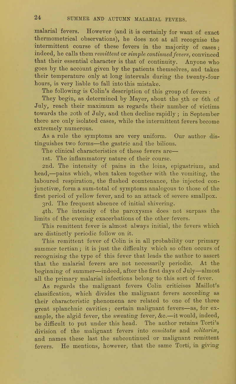 malarial fevers. However (and it is certainly for want of exact thermometrical observations), he does not at all recognise the intermittent course of these fevers in the majority of cases; indeed, he calls them remittent or simple continued fevers, convinced that their essential character is that of continuity. Anyone who goes by the account given by the patients themselves, and takes their temperature only at long intervals during the twenty-four hours, is very liable to fall into this mistake. The following is Colin's description of this group of fevers : They begin, as determined by Mayer, about the 5th or 6th of July, reach their maximum as regards their number of victims towards the 20th of July, and then decline rapidly ; in September there are only isolated cases, while the intermittent fevers become extremely numerous. As a rule the symptoms are very uniform. Our author dis- tinguishes two forms—the gastric and the bilious. The clinical characteristics of these fevers are— ist. The inflammatory nature of their course. 2nd. The intensity of pains in the loins, epigastrium, and head,—pains which, when taken together with the vomiting, the laboured respiration, the flushed countenance, the injected con- junctivas, form a sum-total of symptoms analogous to those of the first period of yellow fever, and to an attack of severe smallpox. 3rd. The frequent absence of initial shivering. 4th. The intensity of the paroxysms does not surpass the limits of the evening exacerbations of the other fevers. This remittent fever is almost always initial, the fevers which are distinctly periodic follow on it. This remittent fever of Colin is in all probability our primary summer tertian; it is just the difficulty which so often occurs of recognising the type of this fever that leads the author to assert that the malarial fevers are not necessarily periodic. At the beginning of summer—indeed, after the first days of July—almost all the primary malarial infections belong to this sort of fever. As regards the malignant fevers Colin criticises Maillot's classification, which divides the malignant fevers according as their characteristic phenomena are related to one of the three great splanchnic cavities ; certain malignant fevers—as, for ex- ample, the algid fever, the sweating fever, &c.—it would, indeed, be difficult to put under this head. The author retains Torti's division of the malignant fevers into comitate and soUtarise, and names these last the subcontinued or malignant remittent fevers. He mentions, however, that the same Torti, in giving