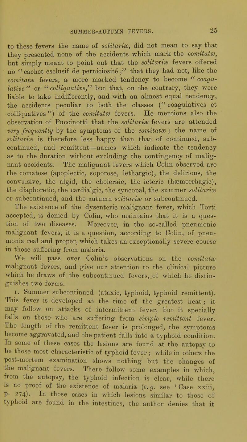 to these fevers the name of solitarix, did not mean to say that they presented none of the accidents which mark the comitatse, but simply meant to point out that the solitarise fevers offered no  cachet esclusif de perniciositethat they had not, like the comitatse fevers, a more marked tendency to become  coagu- lative or colliquative, but that, on the contrary, they were liable to take indifferently, and with an almost equal tendency, the accidents peculiar to both the classes ( coagulatives et colliquatives) of the comitatx fevers. He mentions also the observation of Puccinotti that the solitarix fevers are attended very frequently by the symptoms of the comitates ; the name of solitarix is therefore less happy than that of continued, sub- continued, and remittent—names which indicate the tendency as to the duration without excluding the contingency of malig- nant accidents. The malignant fevers which Colin observed are the comatose (apoplectic, soporose, lethargic), the delirious, the convulsive, the algid, the choleraic, the icteric (hemorrhagic), the diaphoretic, the cardialgic, the syncopal, the summer solitarix or subcontinued, and the autumn solitarix or subcontinued. The existence of the dysenteric malignant fever, which Torti accepted, is denied by Colin, who maintains that it is a ques- tion of two diseases. Moreover, in the so-called pneumonic malignant fevers, it is a question, according to Colin, of pneu- monia real and proper, which takes an exceptionally severe course in those suffering from malaria. We will pass over Colin's observations on the comitatse malignant fevers, and give our attention to the clinical picture which he draws of the subcontinued fevers,.of which he distin- guishes two forms. i. Summer subcontinued (ataxic, typhoid, typhoid remittent). This fever is developed at the time of the greatest heat; it may follow on attacks of intermittent fever, but it specially falls on those- who are suffering from simple remittent fever. The length of the remittent fever is prolonged, the symptoms become aggravated, and the patient falls into a typhoid condition. In some of these cases the lesions are found at the autopsy to be those most characteristic of typhoid fever; while in others the post-mortem examination shows nothing but the changes of the malignant fevers. There follow some examples in which, from the autopsy, the typhoid infection is clear, while there is no proof of the existence of malaria (e. g. see ' Case xxiii, p. 274). In those cases in which lesions similar to those of typhoid are found in the intestines, the author denies that it