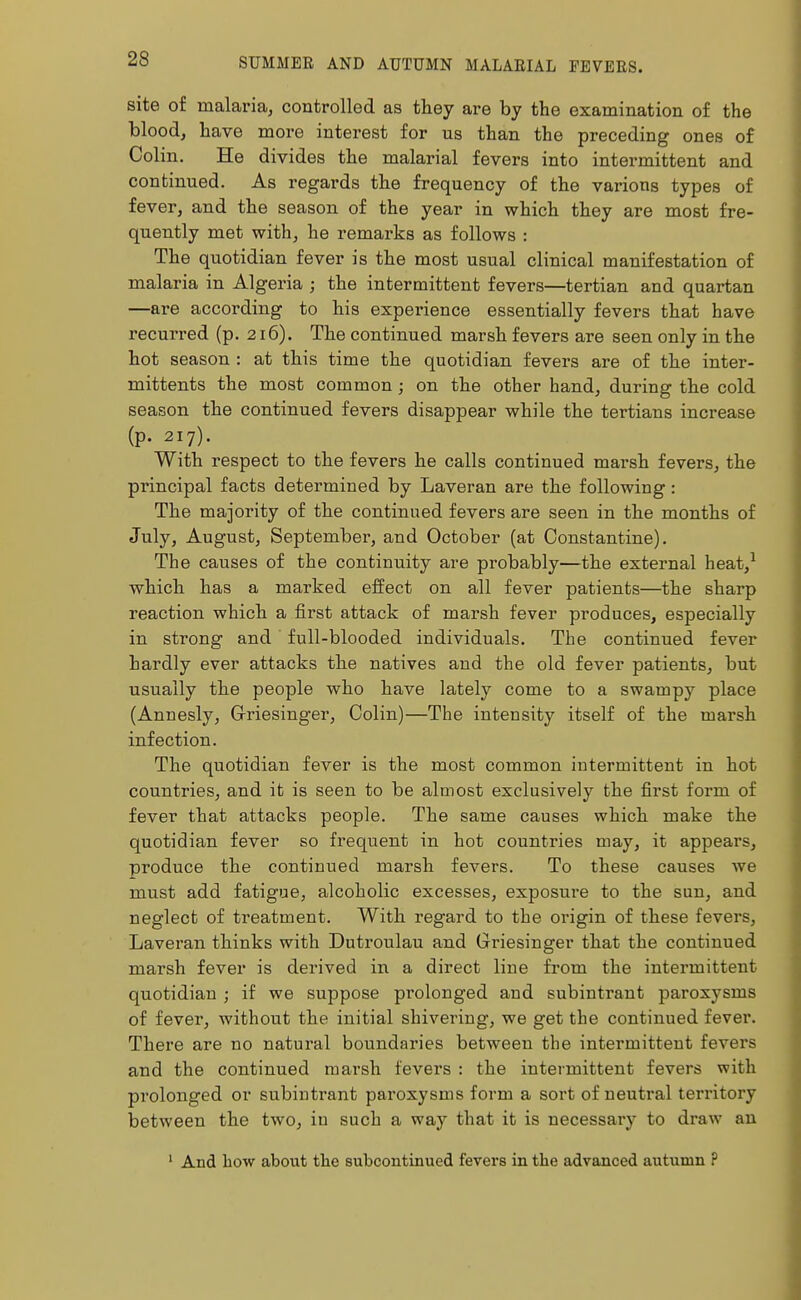 site of malaria, controlled as they are by the examination of the blood, have more interest for us than the preceding ones of Colin. He divides the malarial fevers into intermittent and continued. As regards the frequency of the various types of fever, and the season of the year in which they are most fre- quently met with, he remarks as follows : The quotidian fever is the most usual clinical manifestation of malaria in Algeria ; the intermittent fevers—tertian and quartan —are according to his experience essentially fevers that have recurred (p. 216). The continued marsh fevers are seen only in the hot season : at this time the quotidian fevers are of the inter- mittents the most common; on the other hand, during the cold season the continued fevers disappear while the tertians increase (p. 217). With respect to the fevers he calls continued marsh fevers, the principal facts determined by Laveran are the following: The majority of the continued fevers are seen in the months of July, August, September, and October (at Constantine). The causes of the continuity are probably—the external heat,1 which has a marked effect on all fever patients—the sharp reaction which a first attack of marsh fever produces, especially in strong and full-blooded individuals. The continued fever hardly ever attacks the natives and the old fever patients, but usually the people who have lately come to a swampy place (Annesly, Griesinger, Colin)—The intensity itself of the marsh infection. The quotidian fever is the most common intermittent in hot countries, and it is seen to be almost exclusively the first form of fever that attacks people. The same causes which make the quotidian fever so frequent in hot countries may, it appears, produce the continued marsh fevers. To these causes we must add fatigue, alcoholic excesses, exposure to the sun, and neglect of treatment. With regard to the origin of these fevei'S, Laveran thinks with Dutroulau and Griesinger that the continued marsh fever is derived in a direct line from the intermittent quotidian ; if we suppose prolonged and subintrant paroxysms of fever, without the initial shivering, we get the continued fever. There are no natural boundaries between the intermittent fevers and the continued marsh fevers : the intermittent fevers with prolonged or subintrant paroxysms form a sort of neutral territory between the two, in such a way that it is necessary to draw an 1 And how about the subcontinued fevers in the advanced autumn ?