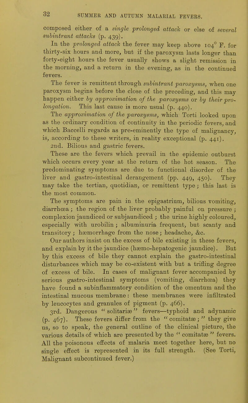 composed either of a single prolonged attach or else of several subintrant attacks (p. 439). In the prolonged attach the fever may keep above 1040 F. for thirty-six hours and more, but if the paroxysm lasts longer than forty-eight hours the fever usually shows a slight remission in the morning, and a return in the evening, as in the continued fevers. The fever is remittent through subintrant paroxysms, when one paroxysm begins before the close of the preceding, and this may happen either by approximation of the paroxysms or by their pro- longation. This last cause is more usual (p. 440). The approximation of the paroxysms, which Torti looked upon as the ordinary condition of continuity in the periodic fevers, and which Baccelli regards as pre-eminently the type of malignancy, is, according to these writers, in reality exceptional (p. 441). 2nd. Bilious and gastric fevers. These are the fevers which prevail in the epidemic outburst which occurs every year at the return of the hot season. The predominating symptoms are due to functional disorder of the liver and gastro-intestinal derangement (pp. 449, 450). They may take the tertian, quotidian, or remittent type; this last is the most common. The symptoms are pain in the epigastrium, bilious vomiting, diarrhoea; the region of the liver probably painful on pressure ; complexion jaundiced or subjaundiced ; the urine highly coloured, especially with urobilin ; albuminuria frequent, but scanty and transitory; haemorrhage from the nose; headache, &c. Our authors insist on the excess of bile existing in these fevers, and explain by it the jaundice (haamo-hepatogenic jaundice). But by this excess of bile they cannot explain the gastro-intestinal disturbances which may be co-existent with but a trifling degree of excess of bile. In cases of malignant fever accompanied by serious gastro-intestinal symptoms (vomiting, diarrhoea) they have found a subinflammatory condition of the omentum and the intestinal mucous membrane: these membranes were infiltrated by leucocytes and granules of pigment (p. 466). 3rd. Dangerous  solitaries fevers—typhoid and adynamic (p. 467). These fevers differ from the  comitatae ;  they give us, so to speak, the general outline of the clinical picture, the various details of which are presented by the f' coniitataa  fevers. All the poisonous effects of malaria meet together here, but no single effect is represented in its full strength. (See Torti, Malignant subcontinued fever.)