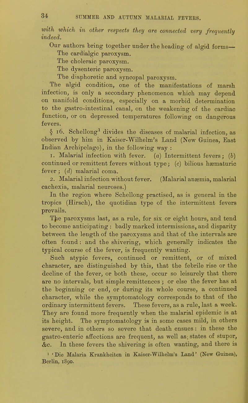 with which in other respects they are connected very frequently indeed. Our authors bring together under the heading of algid forms— The cardialgic paroxysm. The choleraic paroxysm. The dysenteric paroxysm. The diaphoretic and syncopal paroxysm. The algid condition, one of the manifestations of marsh infection, is only a secondary phenomenon which may depend on manifold conditions, especially on a morbid determination to the gastro-intestinal canal, on the weakening of the cardiac function, or on depressed temperatures following on dangerous fevers. § 16. Schellong1 divides the diseases of malarial infection, as observed by him in Kaiser-Wilhelm's Land (New Guinea, East Indian Archipelago), in the following way : 1. Malarial infection with fever, (a) Intermittent fevers; (&) continued or remittent fevers without type; (c) bilious haematuric fever ; (d) malarial coma. 2. Malarial infection without fever. (Malarial anaemia, malarial cachexia, malarial neuroses.) In the region where Schellong practised, as is general in the tropics (Hirsch), the quotidian type of the intermittent fevers prevails. The paroxysms last, as a rule, for six or eight hours, and tend to become anticipating : badly marked intermissions, and disparity between the length of the paroxysms and that of the intervals are often found: and the shivering, which generally indicates the typical course of the fever, is frequently wanting. Such atypic fevers, continued or remittent, or of mixed character, are distinguished by this, that the febrile rise or the decline of the fever, or both these, occur so leisurely that there are no intervals, but simple remittences; or else the fever has at the beginning or end, or during its whole course, a continued character, while the symptomatology corresponds to that of the ordinary intermittent fevers. These fevers, as a rule, last a week. They are found more frequently when the malarial epidemic is at its height. The symptomatology is in some cases mild, in others severe, and in others so severe that death ensues: in these the gastro-enteric affections are frequent, as well as; states of stupor, &c. In these fevers the shivering is often wanting, and there is 1 'Die Malaria Krankheiten in Kaiser-Wilhelni's Land' (New Guinea), Berlin, 1890.