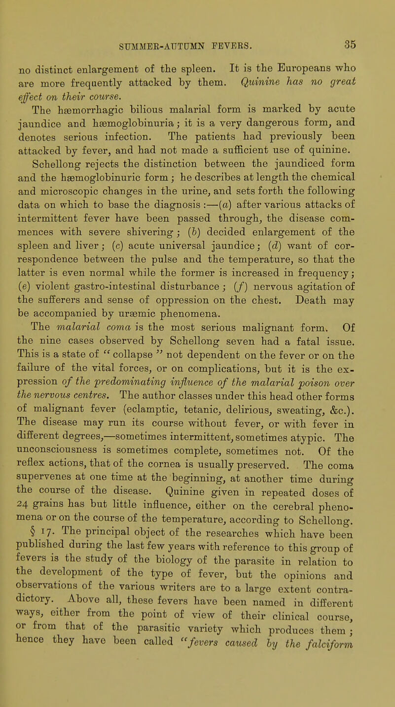no distinct enlargement of the spleen. It is the Europeans who are more frequently attacked by them. Quinine has no great effect on their course. The hemorrhagic bilious malarial form is marked by acute jaundice and hemoglobinuria; it is a very dangerous form, and denotes serious infection. The patients had previously been attacked by fever, and had not made a sufficient use of quinine. Schellong rejects the distinction between the jaundiced form and the hemoglobinuria form; he describes at length the chemical and microscopic changes in the urine, and sets forth the following data on which to base the diagnosis :—(a) after various attacks of intermittent fever have been passed through, the disease com- mences with severe shivering ; (b) decided enlargement of the spleen and liver; (c) acute universal jaundice; (d) want of cor- respondence between the pulse and the temperature, so that the latter is even normal while the former is increased in frequency; (e) violent gastro-intestinal disturbance ; (/) nervous agitation of the sufferers and sense of oppression on the chest. Death may be accompanied by uremic phenomena. The malarial coma is the most serious malignant form. Of the nine cases observed by Schellong seven had a fatal issue. This is a state of  collapse  not dependent on the fever or on the failure of the vital forces, or on complications, but it is the ex- pression of the predominating influence of the malarial poison over the nervous centres. The author classes under this head other forms of malignant fever (eclamptic, tetanic, delirious, sweating, &c). The disease may run its course without fever, or with fever in different degrees,—sometimes intermittent, sometimes atypic. The unconsciousness is sometimes complete, sometimes not. Of the reflex actions, that of the cornea is usually preserved. The coma supervenes at one time at the beginning, at another time during the course of the disease. Quinine given in repeated doses of 24 grains has but little influence, either on the cerebral pheno- mena or on the course of the temperature, according to Schellong. § 17. The principal object of the researches which have been published during the last few years with reference to this group of fevers is the study of the biology of the parasite in relation to the development of the type of fever, but the opinions and observations of the various writers are to a large extent contra- dictory. Above all, these fevers have been named in different ways, either from the point of view of their clinical course, or from that of the parasitic variety which produces them; hence they have been called fevers caused by the falciform