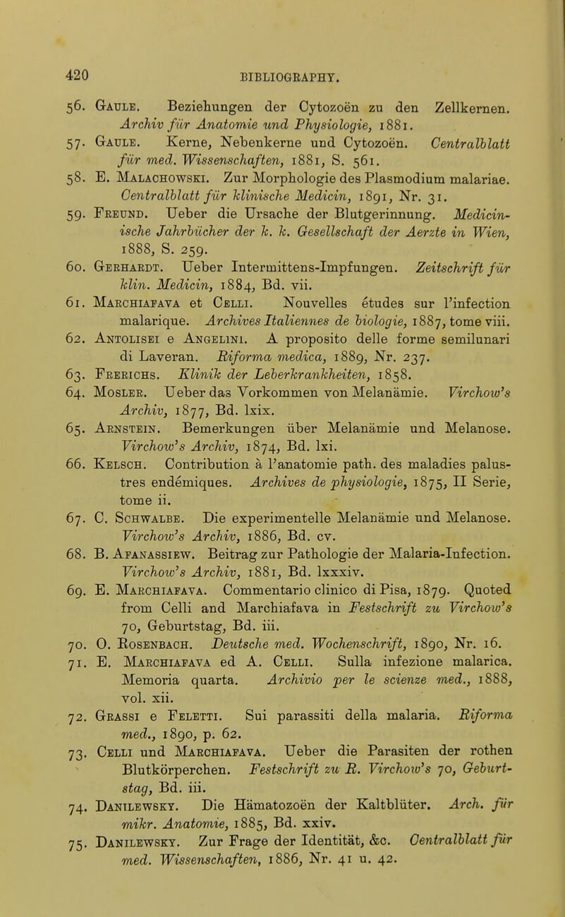 56. Gaule. Beziehungen der Cytozoön zu den Zellkernen. Archiv für Anatomie und Physiologie, 1881. 57. Gaule. Kerne, Nebenkerne und Cytozoen. Centraiblatt für med. Wissenschaften, 1881, S. 561. 58. E. Malachowski. Zur Morphologie des Plasmodium malariae. Centralblatt für klinische Medicin, 1891, Nr. 31. 59. Freund. Ueber die Ursache der Blutgerinnung. Medicin- ische Jahrbücher der k. k. Gesellschaft der Aerzte in Wien, 1888, S. 259. 60. Gerhardt. Ueber Intermittens-Impfungen. Zeitschrift für Min. Medicin, 1884, Bd. vii. 61. Marchiafava et Celli. Nouvelles etudes sur l'infection malarique. Archives Italiennes de biologie, 1887, tome viii. 62. Antolisei e Angelini. A proposito delle forme semilunari di Laveran. Biforma medica, 1889, Nr. 237. 63. Frerichs. Klinik der Leberkrankheiten, 1858. 64. Mosler. Ueber das Vorkommen von Melanämie. Virchow's Archiv, 1877, Bd. lxix. 65. Arnstein. Bemerkungen über Melanämie und Melanose. Virchow's Archiv, 1874, Bd. lxi. 66. Kelsch. Contribution ä l'anatomie path, des maladies palus- tres endemiques. Archives de physiologie, 1875, II Serie, tome ii. 67. C. Schwalbe. Die experimentelle Melanämie und Melanose. Virchow's Archiv, 1886, Bd. cv. 68. B. Afanassiew. Beitrag zur Pathologie der Malaria-Infection. Virchow's Archiv, 1881, Bd. lxxxiv. 69. E. Marchiafava. Commentario clinico di Pisa, 1879. Quoted from Celli and Marchiafava in Festschrift zu Virchow's 70, Geburtstag, Bd. iii. 70. 0. Rosenbach. Deutsche med. Wochenschrift, 1890, Nr. 16. 71. E. Marchiafava ed A. Celli. Sulla infezione malarica. Memoria quarta. Archivio per le scienze med., 1888, vol. xii. 72. Grassi e Feletti. Sui parassiti della malaria. Biforma med., 1890, p. 62. 73. Celli und Marchiafava. Ueber die Parasiten der rothen Blutkörperchen. Festschrift zu B. Virchow's 70, Geburt- stag, Bd. iii. 74. Danilewsky. Die Hämatozoen der Kaltblüter. Arch, für mikr. Anatomie, 1885, Bd. xxiv. 75. Danilewsky. Zur Frage der Identität, &c. Oentralblatt für med. Wissenschaften, 1886, Nr. 41 u. 42.