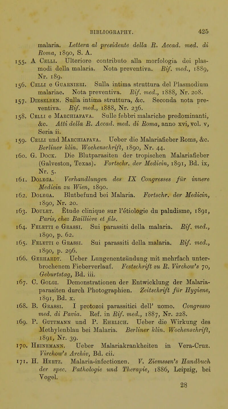 malaria. Letter a al presidente delta R. Accad. med. di Roma, 1890, S. A. 155. A Celli. Ulteriore contribute* alia morfologia elei plas- modi della malaria. Nota preventiva. Rif. med., 1889, Nr. 189. 156. Celli e Guaknieei. Sulla intima struttura del Plasmodium malariae. Nota preventiva. Rif. med., 1888, Nr. 208. 157. Dieselben. Sulla intima struttura, &c. Seconda nota pre- ventiva. Rif. med., 1888, Nr. 236. 158. Celli e Maechiafava. Sulle febbri malariche predominant^ &c. Atti della R. Accad. med. di Roma, anno xvi, vol. v, Seria ii. 159. Celli und Maechiafava. Ueber die Malariafieber Roms, &c. Berliner Min. Wochenschrift, 1890, Nr. 44. 160. G. Dock. Die Blutparasiten der tropischen Malariafieber (Galveston, Texas). Fortschr. der Medicin, 1891, Bd. ix, Nr. 5. 161. Dolega. Verhandlungen des IX Congresses für innere Medicin zu Wien, 1890. 162. Dolega. Blutbefund bei Malaria. Fortschr. der Medicin, 1890, Nr. 20. 163. Doulet. Etude clinique sur l'etiologie du paludisme, 1891, Paris, chez Bailliere et fils. 164. Feletti e Geassi. Sui parassiti della malaria. Rif. med., 1890, p. 62. 165. Feletti e Geassi. Sui parassiti della malaria. Rif. med., 1890, p. 296. 166. Geehaedt. Ueber Lungenentzündung mit mehrfach unter- brochenem Fieberverlauf. Festschrift zu R. Vir chow's 70, Geburtstag, Bd. iii. 167. C. Golgi. Demonstrationen der Entwicklung der Malaria- parasiten durch Photographien. Zeitschrift für Hygiene, 1891, Bd. x. 168. B. Geassi. I protozoi parassitici delP uomo. Congresso med. di Pavia. Ref. in Rif. med., 1887, Nr. 228. 169. P. Güttmann und P. Ehelich. Ueber die Wirkung des Methylenblau bei Malaria. Berliner klin. Wochenschrift, 1891, Nr. 39. 170. Heinemann. Ueber Malariakrankheiten in Vera-Cruz. Virchoiv's Archiv, Bd. cii. 171. H. Heetz. Malaria-infectionen. V. Ziemssen's Handbuch der spec. Pathologie und Therapie, 1886, Leipzig, bei Vogel. 28