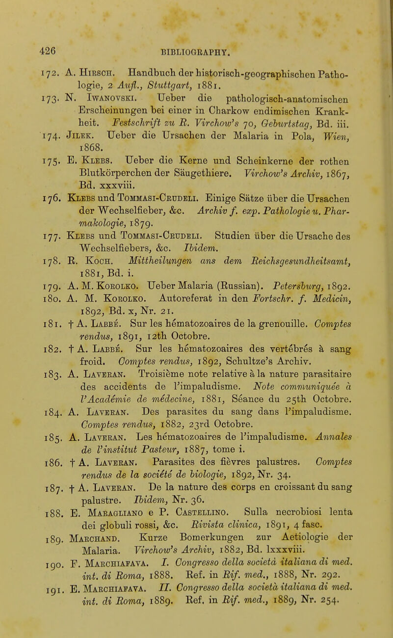 172. A. Hirsch. Handbuch der historisch-geographischen Patho- logie, 2 Aufl., Stuttgart, 1881. 173. N. Iwanovski. Ueber die pathologisch-anatomischen Erscheinungen bei einer in Charkow endimischen Krank- heit. Festschrift zu B. Vir chow's jo, Geburtstag, Bd. iii. 174. Jilek. Ueber die Ursachen der Malaria in Pola, Wien, 1868. 175. E. Klebs. Ueber die Kerne und Scheinkerne der rothen Blutkörperchen der Säugethiere. Virchow's Archiv, 1867, Bd. xxxviii. 176. Klebs und Tommasi-Ceüdeli. Einige Sätze über die Ursachen der Wechselfieber, &c. Archiv f. exp. Pathologie u. Phar- makologie, 187g. 177. Klebs und Tommasi-Ceudeli. Studien über die Ursache des Wechselfiebers, &c. Ibidem. 178. R. Koch. Mittheilungen ans dem Beichsgesundheitsarnt, 1881, Bd. i. 179. A. M. Koeolko. Ueber Malaria (Russian). Petersburg, 1892. 180. A. M. Koeolko. Autoreferat in den Portschr. f. Medicin, 1892, Bd. x, Nr. 21. 181. fA. Labbe. Sur les hematozoaires de la grenouille. Gomptes rendus, lSgi, 12th Octobre. 182. t A. Labbe. Sur les hematozoaires des vertebres ä sang froid. Gomptes rendus, 1892, Schultze's Archiv. 183. A. Laveean. Troisieme note relative ä la nature parasitaire des accidents de l'impaludisme. Note communiquee a l'Academie de medecine, 1881, Seance du 25th Octobre. 184. A. Laveran. Des parasites du sang dans l'impaludisme. Gomptes rendus, 1882, 23rd Octobre. 185. A. Laveran. Les hematozoaires de l'impaludisme. Annales de l'institut Pasteur, 1887, tome i. 186. t A. Laveran. Parasites des fievres palustres. Gomptes rendus de la societe de biologie, 1892, Nr. 34. 187. f A. Laveean. De la nature des corps en croissant du sang palustre. Ibidem, Nr. 36. 188. E. Maeagliano e P. Castellino. Sulla necrobiosi lenta dei globuli rossi, &c. Bivista clinica, 1891, 4 fasc. 189. Maechand. Kurze Bomerkungen zur Aetiologie der Malaria. Virchow's Archiv, 1882, Bd. lxxxviii. 190. F. Maechiafava. /. Oongresso della societd italiana di med. int. di Borna, 1888. Ref. in Bif. med., 1888, Nr. 292. 191. E. Maechiapava. II. Congresso della societä italiana di med. int. di Borna, 1889. Ref. in Bif. med., 1889, Nr. 254.