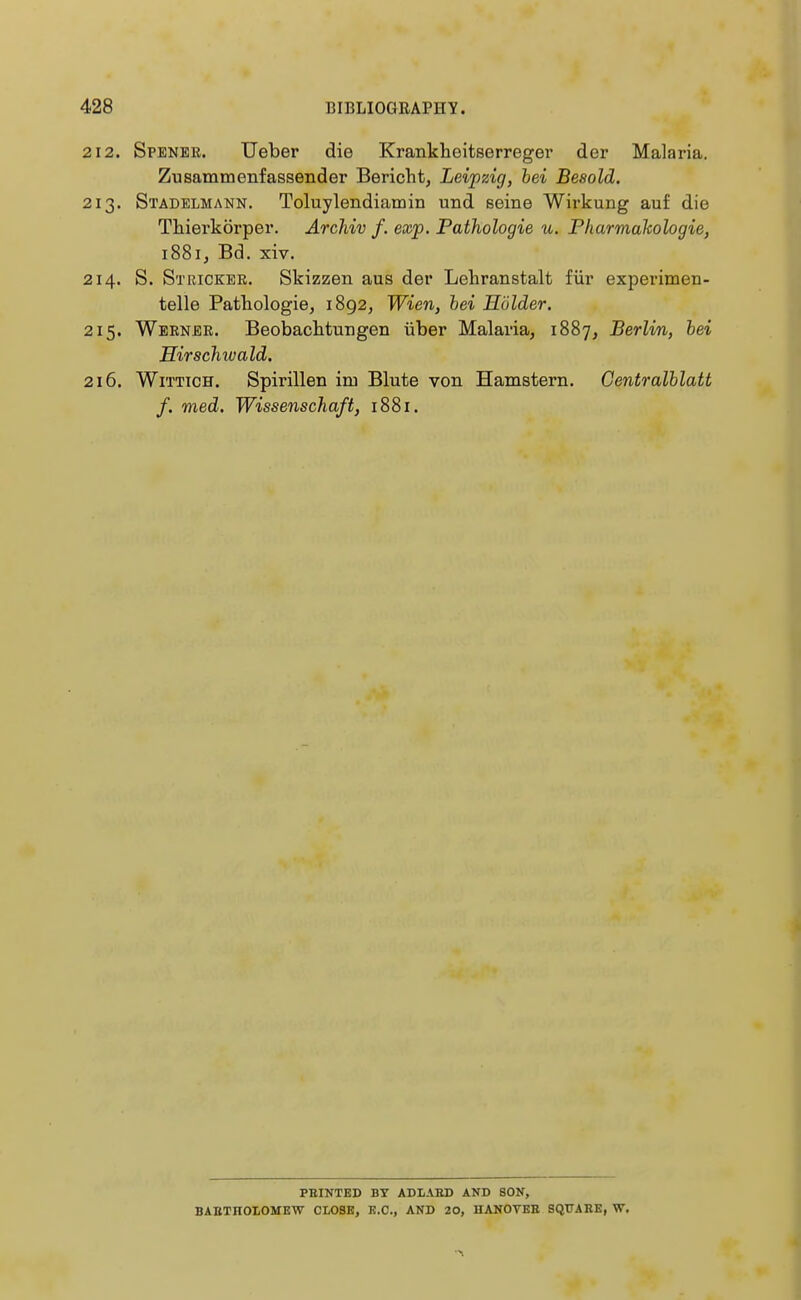 212. Spener. Ueber die Krankheitserreger der Malaria. Zusammenfassender Bericht, Leipzig, bei Besold. 213. Stadelmann. Toluylendiamin und seine Wirkung auf die Thierkörper. Archiv f. exp. Pathologie u. Pharmakologie, 1881, Bd. xiv. 214. S. Stricker. Skizzen aus der Lehranstalt für experimen- telle Pathologie, 1892, Wien, bei Holder. 215. Werner. Beobachtungen über Malaria, 1887, Berlin, bei Hirschwald. 216. Wittich. Spirillen im Blute von Hamstern. Gentralblatt f. med. Wissenschaft, 1881. FEINTED BT ADLABD AND SON, BABTHOLOMEW CLOSE, K.C., AND 20, HANOTEB SQTJAHE, W.