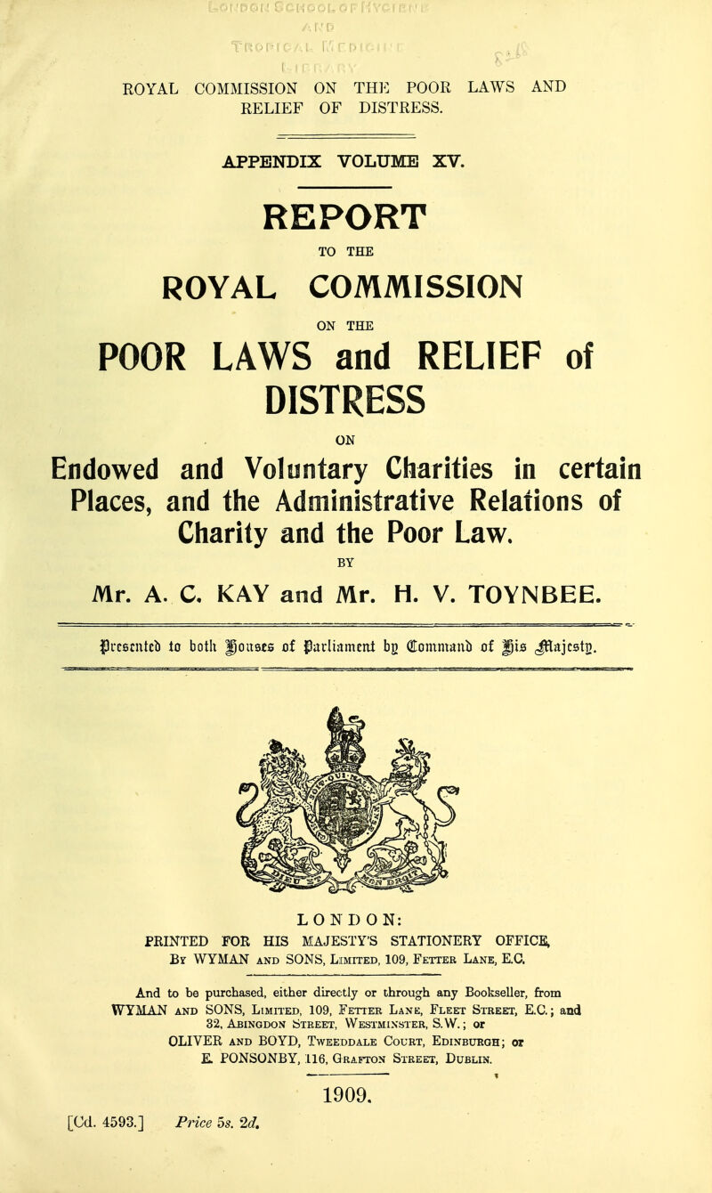 ROYAL COMMISSION ON TRE POOR LAWS AND RELIEF OF DISTRESS. APPENDIX VOLUME XV. REPORT TO THE ROYAL COMMISSION ON THE POOR LAWS and RELIEF of DISTRESS ON Endowed and Voluntary Charities in certain Places, and the Administrative Relations of Charity and the Poor Law. BY Mr. A. C, KAY and Mr. H. V. TOYNBEE. ^Ircscntc^) io both Joubes of Pavliitmcni Commanli of gis (J^tajcstp. LONDON: PRINTED FOR HIS MAJESTY'S STATIONERY OFFICE, By WYMAN and SONS, Limited, 109, Fetter Lane, E.C. And to be purchased, either direc:tly or through any Bookseller, from WYMAN AND SONS, Limh-ed, 109, Fetter Lane, Fleet Street, E.C.; and 32, Abingdon Street, Westminster, S.W. ; or OLIVER AND BOYD, Tweeddale Court, Edinbubgh; or E. PONSONBY, 116, Grafton Street, Dublin. 1909. [Cd. 4593.] Price 5s. 2d,