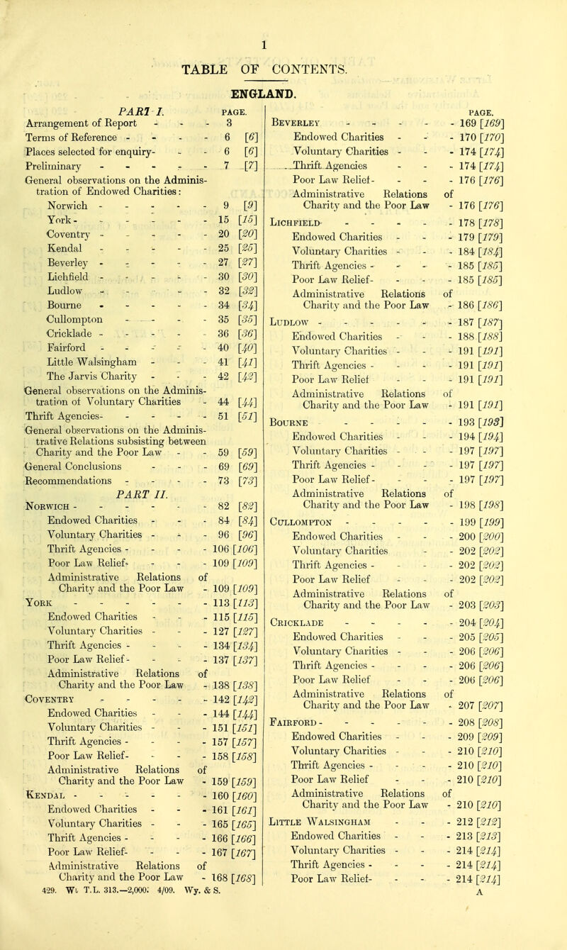 TABLE OF C0NTP:NTS. ENGLAND, PARI I. Arrangement of Report - - Terms of Reference - - . - Places selected for enquiry- Preliminary _ - - ^ . General observations on the Adminis- tration of Endowed Charities: Norwich - - - - - York- - ^ 1 Coventry - - - - - Kendal - - - - - Beverley - - - - - Lichfield - ■ - - Ludlow - - ■ - Bourne . - . . . Cullompton . - Cricklade - - - - Fairford - - - - Little Walsingham - - - The Jarvis Charity General observations on the Adminis- tration of Voluntary Charities Thrift Agencies- - - - - General observations on the Adminis- trative Relations subsisting between ' Charity and the Poor Law General Conclusions - - Recommendations - - - PART II. NOEWICH Endowed Charities Voluntary Charities - ^ - Thrift Agencies - - Poor Law Reliefs Administrative Relations of Charity and the Poor Law York Endowed Charities Voluntary Charities - - _ Thrift Agencies - - - _ Poor Law Relief- Administrative Relations of Charity and the Poor Law Coventry - - - - - Endowed Charities Voluntary Charities - - - Thrift Agencies - - - - Poor LaAv Relief- Administrative Relations of Charity and the Poor Law Kendal ------ EndoAved Charities ... Voluntary Charities - - . Thrift Agencies - - - - Poor Law Relief- tVdministrative Relations of Charity and the Poor Law 429. Wi T.L. 313.-2,000; 4/09. Wy. & PAGE. 3 6 [6] 6 [6] 7 [7] 9 15 20 25 27 30 32 34 35 36 40 41 42 44 51 59 69 73 82 84 96 [9] 15] 20] 26] 27] 30] 32] H] 36] 36] m J,2] U] 51] 59] 69] 73] 82] m 96] 106 [106] 109 [109] 109 [109] 113 [113] 115 [116] 127 [127] 134 [134,] 137 [137] 138 [138] 142 [H2] 144 [lU] 151 [161] 157 [167] 158 [168] 159 [169] 160 [160] 161 [161] 165 [166] 166 [166] 167 [167] 168 [168] S. PAGE. 169 [169] 170 [170] 174 [17J^] 174 [17J^] 176 [176] Beverley - - - . Endowed Charities Voluntary Charities - .JIhrift. Agencies Poor Law Relief- Administrative Relations of Charity and the Poor Law - 176 [176] Lichfield ... - ~ 11% [178] Endowed Charities - - - 179 [179] Voluntary Charities - - - 184 [184] Thrift Agencies - - - - 185 [186] Poor Law Relief- - - - 185 [186] Administrative Relations of Charity and the Poor Law - 186 [186] Ludlow - - - - . - 187 [187] Endowed Charities - - - 188 [188] Voluntary Charities - - - 191 [191] Thrift Agencies - - - - 191 [191] Poor Law Relief - - - 191 [191] Administrative Relations of Charity and the Poor Law - 191 [191] Bourne ----- 193 [193] Endowed Charities - - - 194 [191,,] Voluntary Charities - • - - 197 [197] Thrift Agencies - - - - 197 [197] Poor Law Relief- - - - 197 [197] Administrative Relations of Charity and the Poor Law - 198 [198] Cullompton - - - - - 199 [199] Endowed Charities - - - 200 [200] Voluntary Charities - - 202 [202] Thrift Agencies - - - - 202 [202] Poor Law Relief - - - 202 [202] Administrative Relations of Charity and the Poor Law - 203 [^WS] Cricklade - - - - . - 204 [204] Endowed Charities - - - 205 [206] Voluntary Charities - - - 206 [206] Thrift Agencies - - - - 206 [206] Poor LaAv Relief - - - 206 [206] Administrative Relations of Charity and the Poor Law - 207 [207] Fairford - - - - - - 208 [208] Endowed Charities - - - 209 [209] Voluntary Charities - - - 210 [210] Thrift Agencies - - - - 210 [210] Poor Law Relief - - - 210 [210] Administrative Relations of Charity and the Poor Law - 210 [210] Little Walsingham - - - 212 [212] Endowed Charities - - - 213 [213] Voluntary Charities - - - 214 [214] Thrift Agencies - - - - 214 [214] Poor Law Relief- - - - 214 [214] A