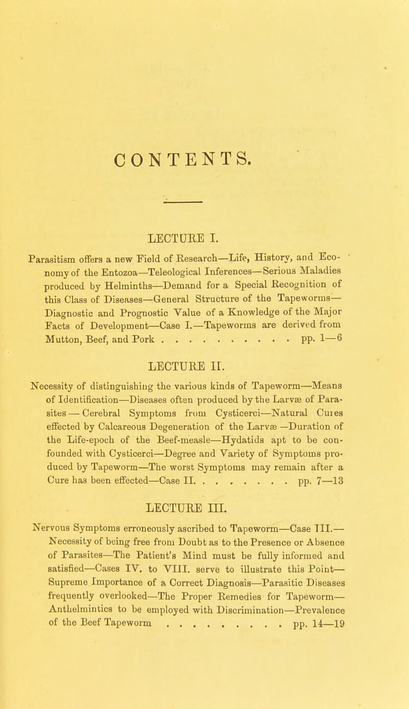 CONTENTS. LECTURE I. Parasitism ofifera a new Field of Eesearch—Life, History, and Eco- nomy of the Entozoa—Teleological Inferences—Serious Maladies produced by Helminths—Demand for a Special Eecognition of this Class of Diseases—General Structure of the Tapeworms- Diagnostic and Prognostic Value of a Knowledge of the Major Facta of Development—Case I.—Tapeworms are derived from Mutton, Beef, and Pork pp. 1—6 LECTURE IL Necessity of distinguishing the various kinds of Tapeworm—Means of Identification—Diseases often produced by the Larvse of Para- sites— Cerebral Symptoms from Cysticerci—Natural Cuies effected by Calcareous Degeneration of the Larvae —Duration of the Life-epoch of the Beef-measle—Hydatids apt to be con- founded with Cysticerci—Degree and Variety of Symptoms pro- duced by Tapeworm—The worst Symptoms may remain after a Cure has been effected—Case II pp. 7—13 LECTURE III. Nervous Symptoms erroneously ascribed to Tapeworm—Case TIL— Necessity of being free from Doubt as to the Presence or Absence of Parasites—The Patient's Mind must be fully informed and satisfied—Cases IV. to VIII. serve to illustrate this Point— Supreme Importance of a Correct Diagnosis—Parasitic Diseases frequently overlooked—The Proper Remedies for Tapeworm— Anthelmintics to be employed with Discrimination—Prevalence of the Beef Tapeworm pp. 14—19