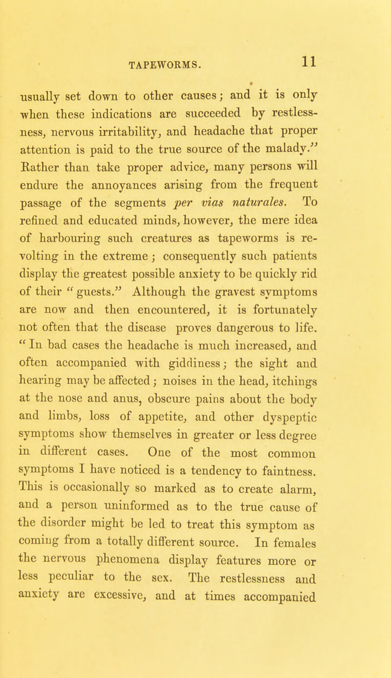 usually set down to other causes; and it is only ■when these indications are succeeded by restless- ness, nervous irritability, and headache that proper attention is paid to the true source of the malady. Rather than take proper advice, many persons will endiire the annoyances arising from the frequent passage of the segments per vias naturales. To refined and educated minds, however, the mere idea of harbouring such creatures as tapeworms is re- volting in the extreme; consequently such patients display the greatest possible anixiety to be quickly rid of their  guests. Although the gravest symptoms are now and then encountered, it is fortunately not often that the disease proves dangerous to life.  In bad cases the headache is much increased, and often accompanied with giddiness; the sight and hearing may be affected; noises in the head, itchings at the nose and anus, obscure pains about the body and limbs, loss of appetite, and other dyspeptic symptoms show themselves in greater or less degree in different cases. One of the most common symptoms I have noticed is a tendency to faintness. This is occasionally so marked as to create alarm, and a person uninformed as to the true cause of the disorder might be led to treat this symptom as coming from a totally different source. In females the nervous phenomena display features more or less peculiar to the sex. The restlessness and anxiety are excessive, and at times accompanied