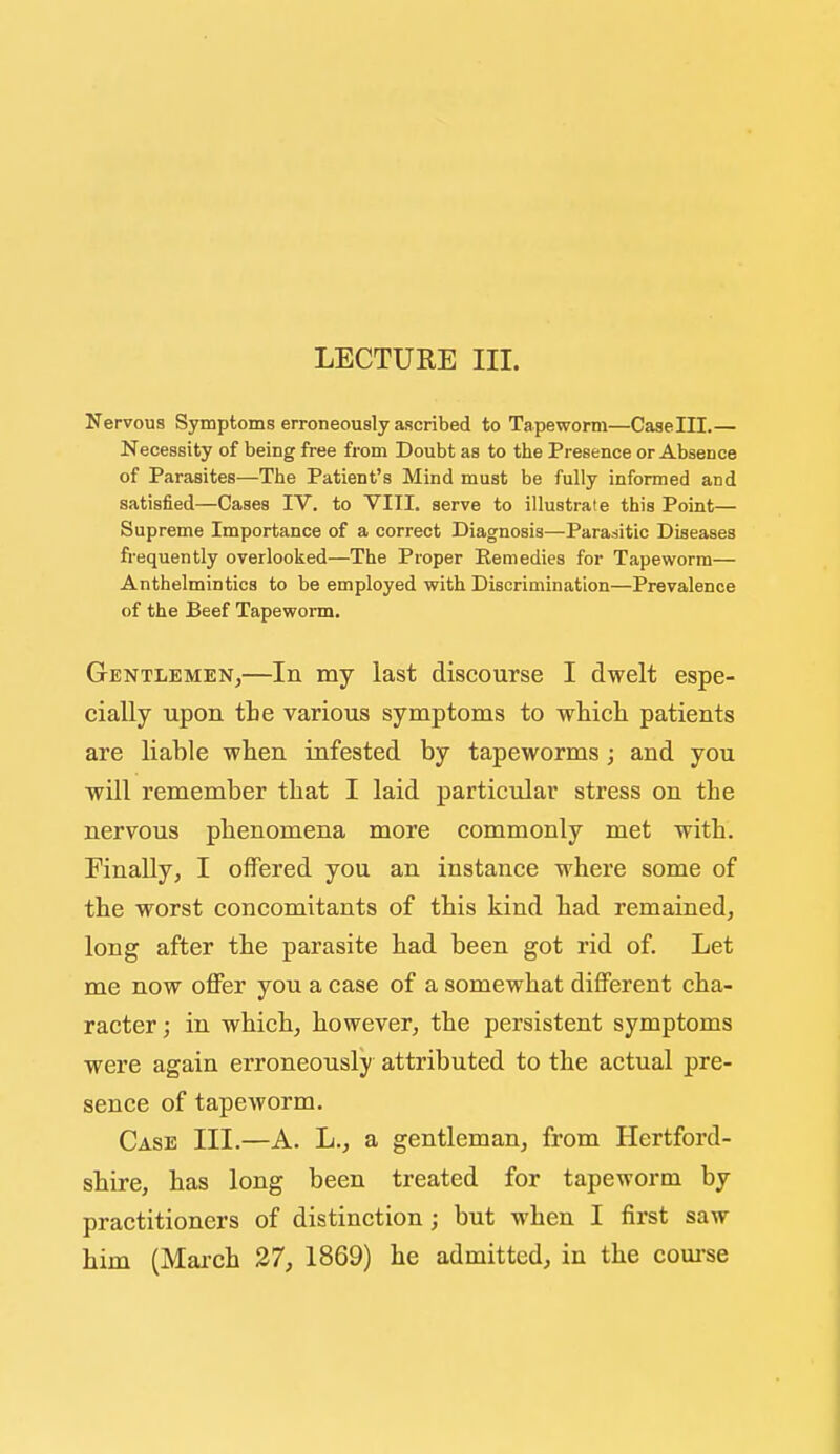 Nervous Symptoms erroneously ascribed to Tapeworm—Caselll.— Necessity of being free from Doubt as to the Presence or Absence of Parasites—The Patient's Mind must be fully informed and satisfied—Cases IV. to VIII. serve to illustrate this Point— Supreme Importance of a correct Diagnosis—Parasitic Diseases frequently overlooked—The Proper Eemedies for Tapeworm— Anthelmintics to be employed with Discrimination—Prevalence of the Beef Tapeworm. Gentlemen,—In my last discourse I dwelt espe- cially upon the various symptoms to which patients are liable when infested by tapeworms; and you will remember that I laid particular stress on the nervous phenomena more commonly met with. Finally, I offered you an instance where some of the worst concomitants of this kind had remained, long after the parasite had been got rid of. Let me now offer you a case of a somewhat different cha- racter ; in which, however, the persistent symptoms were again erroneously attributed to the actual pre- sence of tapeworm. Case III.—A. L., a gentleman, from Hertford- shire, has long been treated for tapeworm by practitioners of distinction ; but when I first saw him (March 27, 1869) he admitted, in the com-se