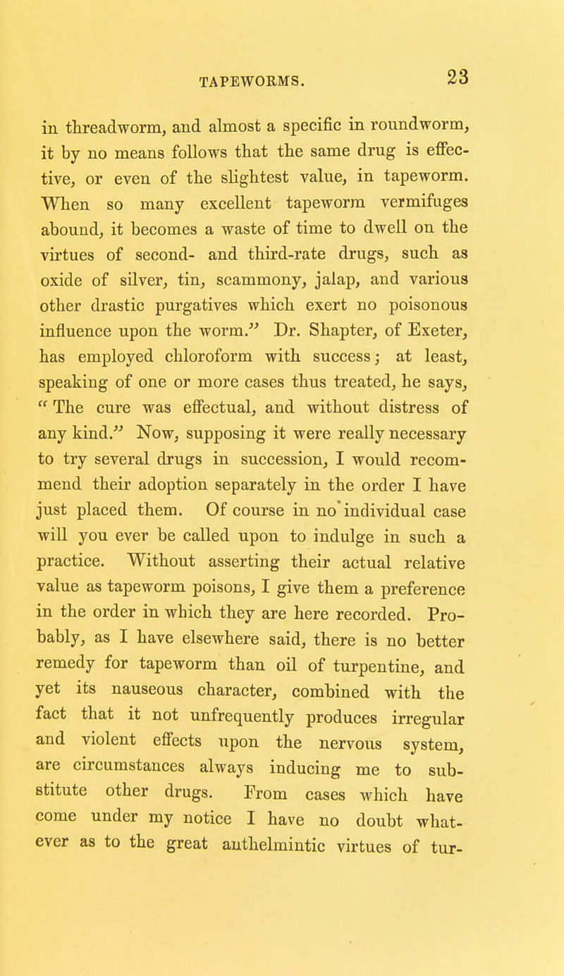 in threadworm, and almost a specific in roundworm, it by no means follows that the same drug is effec- tive, or even of the slightest value, in tapeworm. When so many excellent tapeworm vermifuges abound, it becomes a waste of time to dwell on the virtues of second- and third-rate drugs, such as oxide of silver, tin, scammony, jalap, and various other drastic purgatives which exert no poisonous influence upon the worm. Dr. Shapter, of Exeter, has employed chloroform with success; at least, speaking of one or more cases thus treated, he says,  The cure was effectual, and without distress of any kind. Now, supposing it were really necessary to try several drugs in succession, I would recom- mend their adoption separately in the order I have just placed them. Of course in no'individual case will you ever be called upon to indulge in such a practice. Without asserting their actual relative value as tapeworm poisons, I give them a preference in the order in which they are here recorded. Pro- bably, as I have elsewhere said, there is no better remedy for tapeworm than oil of turpentine, and yet its nauseous character, combined with the fact that it not unfrequently produces irregular and violent effects upon the nervous system, are circumstances always inducing me to sub- stitute other drugs. From cases which have come under my notice I have no doubt what- ever as to the great anthelmintic virtues of tur-