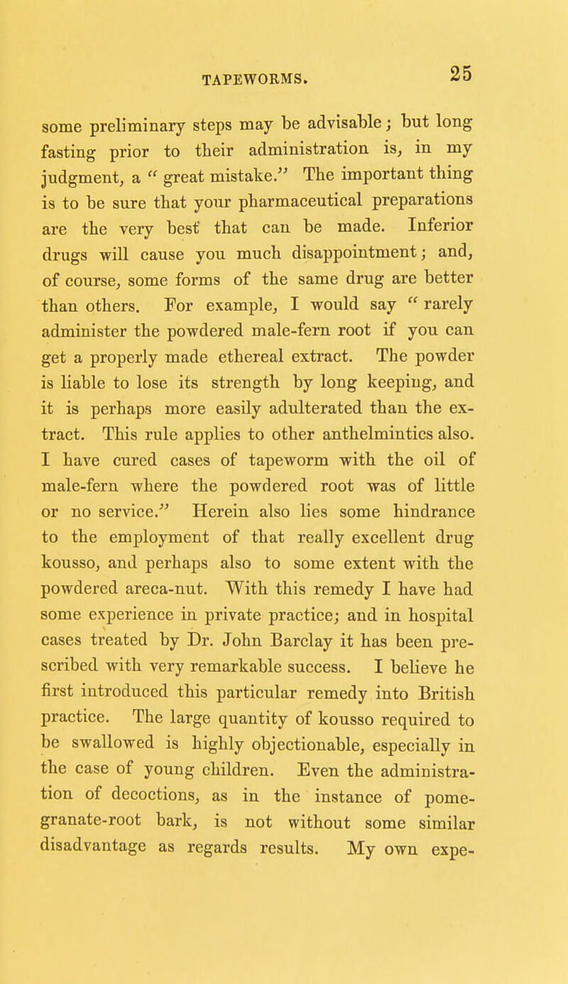some preliminary steps may be advisable; but long fasting prior to their administration is, in my judgment, a  great mistake/' The important thing is to be sure that your pharmaceutical preparations are the very best that can be made. Inferior drugs will cause you much disappointment; and, of course, some forms of the same drug are better than others. For example, I would say  rarely administer the powdered male-fern root if you can get a properly made ethereal extract. The powder is Kable to lose its strength by long keeping, and it is perhaps more easily adulterated than the ex- tract. This rule applies to other anthelmintics also. I have cured cases of tapeworm with the oil of male-fern where the powdered root was of little or no service.^' Herein also lies some hindrance to the employment of that really excellent drug kousso, and perhaps also to some extent with the powdered areca-nut. With this remedy I have had some experience in private practice; and in hospital cases treated by Dr. John Barclay it has been pre- scribed with very remarkable success. I believe he first introduced this particular remedy into British practice. The large quantity of kousso required to be swallowed is highly objectionable, especially in the case of young children. Even the administra- tion of decoctions, as in the instance of pome- granate-root bark, is not without some similar disadvantage as regards results. My own expe-