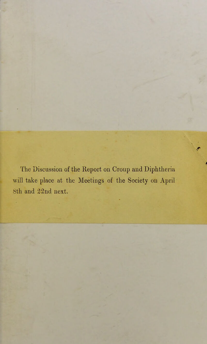 The Discussion of the Report on Croup and Diphtheria will take place at the Meetings of the Society on April 8th and 22nd next.