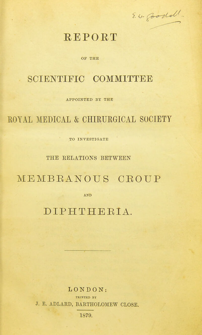 REPORT OF THE SCIENTIFIC COMMITTEE APPOINTED BY THE ROYAL MEDICAL & CHIRURGICAL SOCIETY TO INVESTIGATE THE EELATIONS BETWEEN MEMBBANOUS CBOUP AND DIPHTHEBIA. LONDON: TKINTED BY J. E. ADLARD, BARTHOLOMEW CLOSE. 1879.