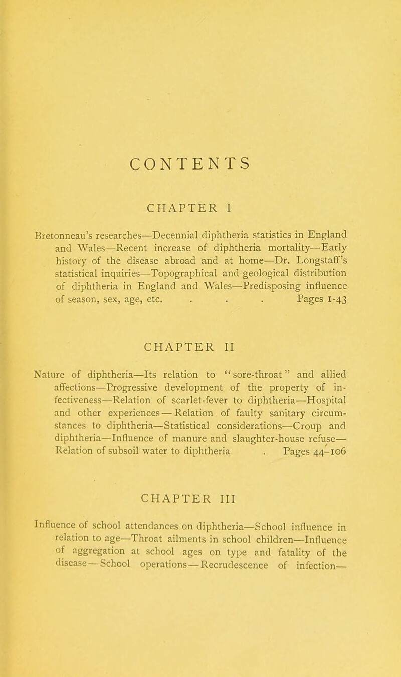 CONTENTS CHAPTER I Bretonneau's researches—Decennial diphtheria statistics in England and Wales—Recent increase of diphtheria mortality—Early history of the disease abroad and at home—Dr. Longstaff's statistical inquiries—Topographical and geological distribution of diphtheria in England and Wales—Predisposing influence of season, sex, age, etc. . . . Pages 1-43 CHAPTER II Nature of diphtheria—Its relation to sore-throat and allied affections—Progressive development of the property of in- fectiveness—Relation of scarlet-fever to diphtheria—Hospital and other experiences — Relation of faulty sanitary circum- stances to diphtheria—Statistical considerations—Croup and diphtheria—Influence of manure and slaughter-house refuse— Relation of subsoil water to diphtheria . Pages 44-106 CHAPTER III Influence of school attendances on diphtheria—School influence in relation to age—Throat ailments in school children—Influence of aggregation at school ages on type and fatality of the disease — School operations — Recrudescence of infection—