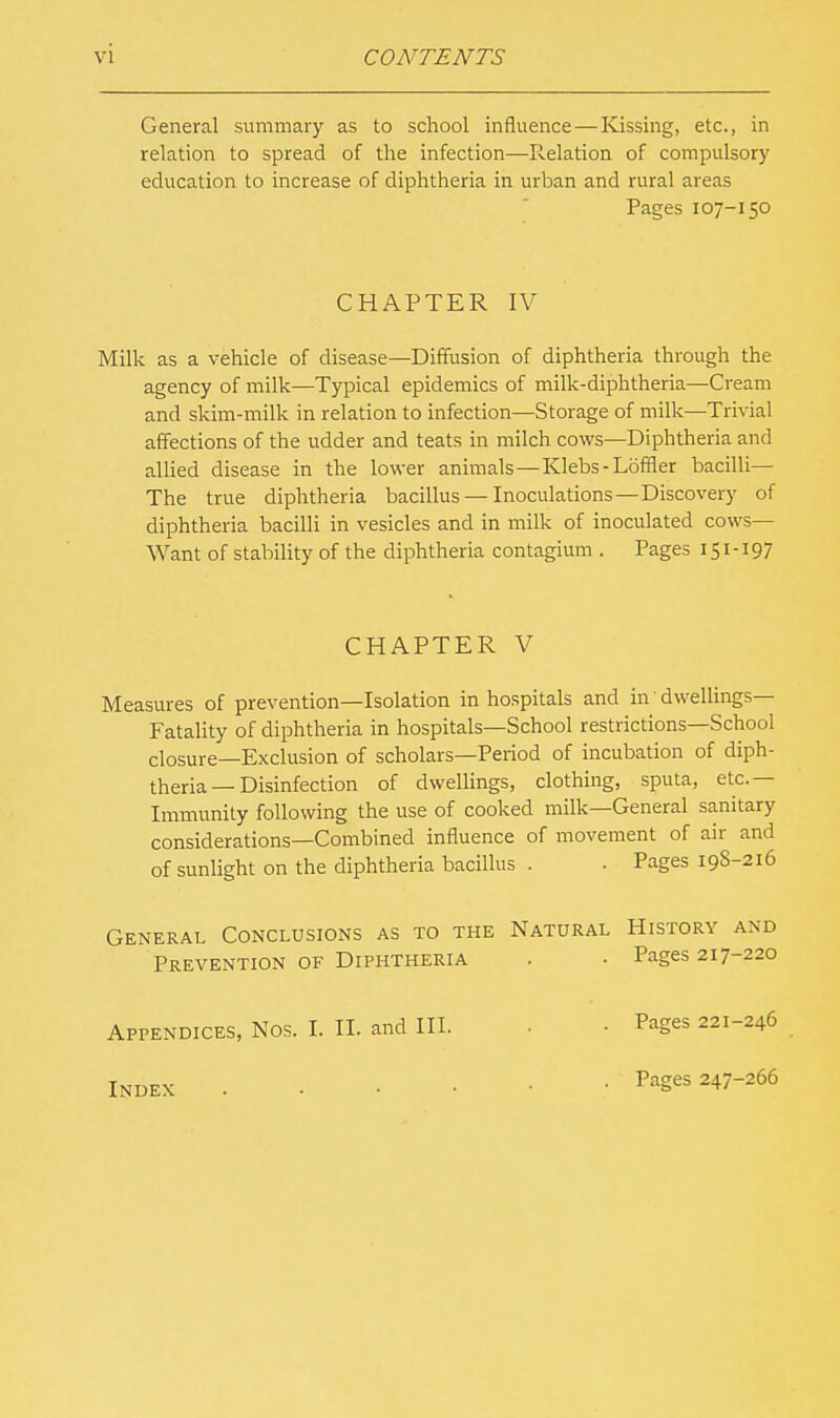 General summary as to school influence — Kissing, etc., in relation to spread of the infection—Relation of compulsory education to increase of diphtheria in urban and rural areas Pages 107-150 CHAPTER IV Milk as a vehicle of disease—Diffusion of diphtheria through the agency of milk—Typical epidemics of milk-diphtheria—Cream and skim-milk in relation to infection—Storage of milk—Trivial affections of the udder and teats in milch cows—Diphtheria and allied disease in the lower animals — Klebs - Loffler bacilli— The true diphtheria bacillus —Inoculations —Discovery of diphtheria bacilli in vesicles and in milk of inoculated cows- Want of stability of the diphtheria contagium . Pages 151-197 CHAPTER V Measures of prevention—Isolation in hospitals and in' dwellings- Fatality of diphtheria in hospitals—School restrictions—School closure—Exclusion of scholars—Period of incubation of diph- theria—Disinfection of dwellings, clothing, sputa, etc.— Immunity following the use of cooked milk—General sanitary considerations—Combined influence of movement of air and of sunlight on the diphtheria bacillus . . Pages 198-216 General Conclusions as to the Natural History and Prevention of Diphtheria • Pages 217-220 Appendices, Nos. I. II. and III. Index Pages 221-246 Pages 247-266