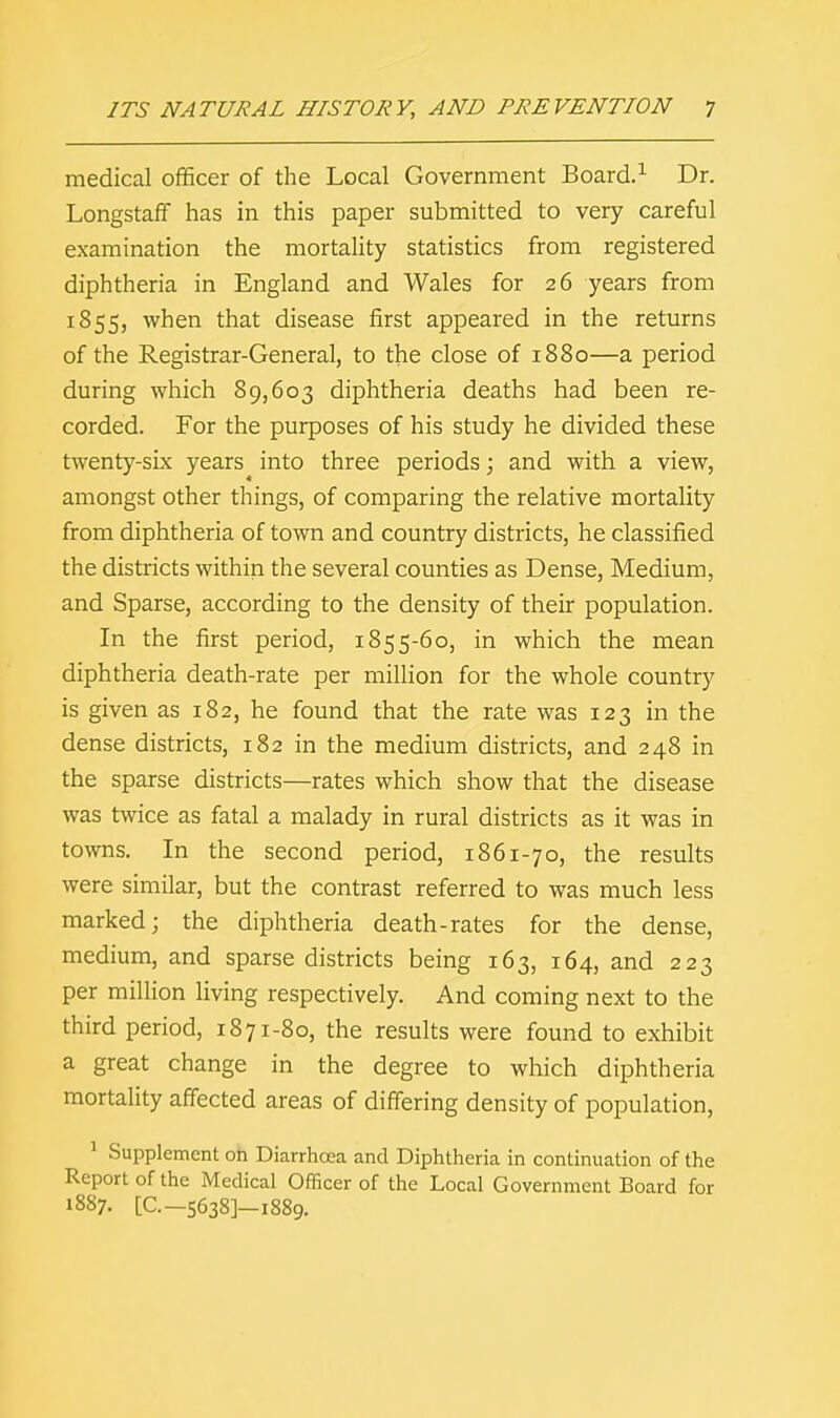 medical officer of the Local Government Board.1 Dr. Longstaff has in this paper submitted to very careful examination the mortality statistics from registered diphtheria in England and Wales for 26 years from 1855, when that disease first appeared in the returns of the Registrar-General, to the close of 1880—a period during which 89,603 diphtheria deaths had been re- corded. For the purposes of his study he divided these twenty-six years into three periods; and with a view, amongst other things, of comparing the relative mortality from diphtheria of town and country districts, he classified the districts within the several counties as Dense, Medium, and Sparse, according to the density of their population. In the first period, 1855-60, in which the mean diphtheria death-rate per million for the whole country is given as 182, he found that the rate was 123 in the dense districts, 182 in the medium districts, and 248 in the sparse districts—rates which show that the disease was twice as fatal a malady in rural districts as it was in towns. In the second period, 1861-70, the results were similar, but the contrast referred to was much less marked; the diphtheria death-rates for the dense, medium, and sparse districts being 163, 164, and 223 per million living respectively. And coming next to the third period, 1871-80, the results were found to exhibit a great change in the degree to which diphtheria mortality affected areas of differing density of population, 1 Supplement on Diarrhoea and Diphtheria in continuation of the Report of the Medical Officer of the Local Government Board for 1887. [Q— 5638]—1889.