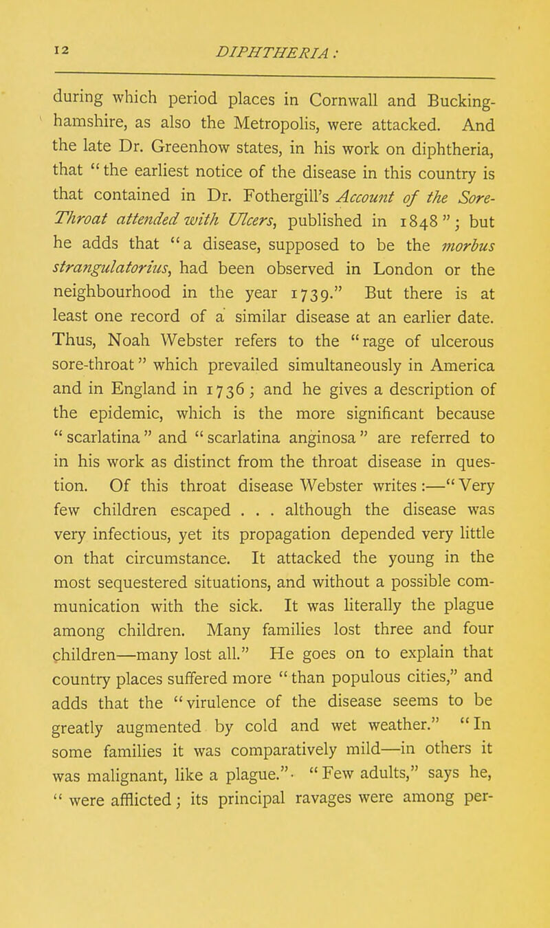 during which period places in Cornwall and Bucking- hamshire, as also the Metropolis, were attacked. And the late Dr. Greenhow states, in his work on diphtheria, that  the earliest notice of the disease in this country is that contained in Dr. FothergilFs Account of the Sore- Throat attended with Ulcers, published in 1848; but he adds that a disease, supposed to be the morbus strangulatorius, had been observed in London or the neighbourhood in the year 1739. But there is at least one record of a similar disease at an earlier date. Thus, Noah Webster refers to the rage of ulcerous sore-throat which prevailed simultaneously in America and in England in 1736; and he gives a description of the epidemic, which is the more significant because  scarlatina  and  scarlatina anginosa  are referred to in his work as distinct from the throat disease in ques- tion. Of this throat disease Webster writes :— Very few children escaped . . . although the disease was very infectious, yet its propagation depended very little on that circumstance. It attacked the young in the most sequestered situations, and without a possible com- munication with the sick. It was literally the plague among children. Many families lost three and four Children—many lost all. He goes on to explain that country places suffered more  than populous cities, and adds that the virulence of the disease seems to be greatly augmented by cold and wet weather. In some families it was comparatively mild—in others it was malignant, like a plague.- Few adults, says he,  were afflicted; its principal ravages were among per-