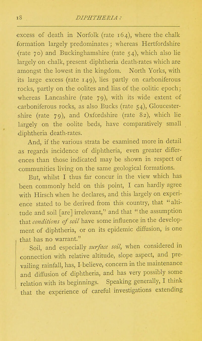 excess of death in Norfolk (rate 164), where the chalk formation largely predominates; whereas Hertfordshire (rate 70) and Buckinghamshire (rate 54), which also lie largely on chalk, present diphtheria death-rates which are amongst the lowest in the kingdom. North Yorks, with its large excess (rate 149), lies partly on carboniferous rocks, partly on the oolites and lias of the oolitic epoch; whereas Lancashire (rate 79), with its wide extent of carboniferous rocks, as also Bucks (rate 54), Gloucester- shire (rate 79), and Oxfordshire (rate 82), which lie largely on the oolite beds, have comparatively small diphtheria death-rates. And, if the various strata be examined more in detail as regards incidence of diphtheria, even greater differ- ences than those indicated may be shown in respect of communities living on the same geological formations. But, whilst I thus far concur in the view which has been commonly held on this point, I can hardly agree with Hirsch when he declares, and this largely on experi- ence stated to be derived from this country, that  alti- tude and soil [are] irrelevant, and that  the assumption that conditions of soil have some influence in the develop- ment of diphtheria, or on its epidemic diffusion, is one that has no warrant. Soil, and especially surface soil, when considered in connection with relative altitude, slope aspect, and pre- vailing rainfall, has, I believe, concern in the maintenance and diffusion of diphtheria, and has very possibly some relation with its beginnings. Speaking generally, I think that the experience of careful investigations extending